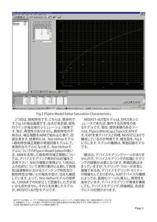 Fig.3 PSpice Model Editor Saturation Characteristics
　2つ目は、   飽和特性です。   こちらは、     致命的で           　MOSFET+BJT型モデルは、       SPICE系シミ
す。Fig.3が抽出画面です。    白点が測定値、       緑色         ュレータであれば、       動作する汎用性のあ
のラインが抽出後のシミュレーション結果で                        るモデルです。     現在、  提供実績のあるツー
す。殆ど、  再現性がありません。      飽和特性の不               ルは、 PSpice,MicroCap,LTspice,ICAP4で
具合は、   補正関数をABMで組み込む事で、           回         す。IGBTを実デバイスと同様、         MOSFETとBJTで
避出来ます。   結果的には、    Nist-Hefnerモデル           構成しているのが特徴です。           概念図を、    Fig.4
+飽和特性補正関数の等価回路モデルにて、                        に示します。   モデルの種類は、        等価回路モデル
実用的なモデルになります。         Nist-Hefnerモ          です。
デルについてのPSpice Model Editorの使い
方、ABMを活用した飽和特性補正関数につい                       　難点は、  デバイスモデリングツールがありま
ては、 デバイスモデリング教材のIGBT編をご                     せんので、  デバイスモデリングの知識とモデリ
活用下さい。   当社の複数お客様より、         1200A以         ングの経験が必要になります。    等価回路は決
上のIGBTについて実際の動作と比較して再現                      まっていますが、  モデリング フローが非常に
                                                           ・
性(過渡解析におけるスイッチング特性及び                        複雑である為、  デバイスモデリング セミナー
                                                                ・
飽和特性)が無いとの報告を受け、           当社も確認            の開催もしておりません。  IGBTデバイスの種類
しています。   よって、Nist-Hefnerモデルの限界              によっては、  最適化ツールも導入し、  再現性を
は、1200AまでのIGBTとして認識をした方が良                   高めています。  デバイスモデリング環境を構築
いかも知れません。    それらを改善したモデル                    しても、 デバイスモデリング、 評価検証、 完成ま
が、MOSFET+BJT型モデルです。                         でに7-10日間かかります。

 IGBTモデルの場合、ユーザーの用途の80%が過渡解析によるスイッチング波形の検証であり、損失計算を行っておりま
 す。 回路解析シミュレータの場合、手計算では大変な損失計算もI*Vで計算出来ますので、非常に便利なツールです。そ
 の反面、 解析精度を左右するモデルの精度は重要です。
                                                                            Page 3
 