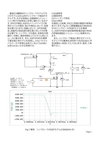 　最後の3種類目がシンプローラモデルです。            (1)伝達特性
このモデルはAnsoftのシンプローラ独自のモ          (2)飽和特性
デルです。  大きな特徴は、  回路解析シミュレー        (3)スイッチング特性
ション時での収束性に非常に優れている点で             (4)出力特性　
す。SPICEの場合、IGBTがメインデバイスで負        を検証した結果、      SPICEと同様の精度が実現出
荷がコイルの場合、    殆どの場合において、     収束   来ています。   Fig.7に三菱電機製品(CM600HA-
性が悪くなります。   回路に応じて、  .OPTION設    5F)のシンプローラのIGBTモデルを事例
定、回路内の急変波形発生源に対しての対策             に、 IGBTのFWDの逆回復時間(電流減少率法)
が必要です。  シンプローラの場合、    収束性の問      の評価回路図とシミュレーション結果を示し
題が一切無く、  解析時間もリアルタイム的にス          ます。
ムーズに動きます。    また、IGBTのFWDが標準      　また、   シンプローラ製品に関するデバイス
で電流減少率モデルを採用し、      少ないモデル       モデリングの講演を2009年11月20日(金)に予
パラメータで具現化出来ているところは他に             定(詳細は、   WEBにて)しております。  是非、ご来
は見られない大きな特徴です。                   場下さい。




            Fig.7 事例　シンプローラのIGBTモデル(CM600HA-5F)
                                                          Page 5
 