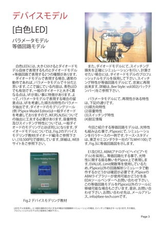 デバイスモデル
[白色LED]
パラメータモデル
等価回路モデル



　白色LEDには、    大きく分けるとダイオードモ                　また、ダイオードモデルにて、    スイッチング
デル自体で表現するものとダイオードモデル                      損失を正確にシミュレーションを行い、        計算さ
+等価回路で表現する2つの種類があります。                     せたい場合には、ダイオードモデルのプロフェ
　ダイオードモデルで表現する場合、                 通常の     ッショナルモデルを採用して下さい。       スイッチ
動作であれば、     パラメータモデルで十分だと                 ング特性が等価回路モデルにて、      忠実に再現
思います。   ここで論じている内容は、             青色LED    出来ます。詳細は、 Style: vol.002(バックナ
                                                   Bee
でも有効です。     一般のダイオードと大きく異                 ンバー)をご参照下さい。
なる点は、    VFが高い事に特徴があります。            よ
って、 パラメータモデルで表現する場合の留                     　パラメータモデルにて、再現性がある特性
意点は、   VFを考慮した順方向特性のパラメー                  は、 下記の通りです。
タ抽出です。    ダイオードのモデリングツール                  (1)順方向特性
(例 PSpice Model Editor)は一般ダイオード
  ：                                       (2)容量特性
を考慮しておりますので、          IKF,RS,N,ISについて     (3)スイッチング特性
の抽出に工夫する必要があります。                容量特性      (4)耐圧情報
及びスイッチング特性については、                一般ダイ
オードのモデリングとほぼ同じになります。                 ダ    　今回ご紹介する等価回路モデルは、        光特性
イオードモデルについては、            Fig.2のデバイス       も組み込む事で、   PSpiceにて、シミュレーショ
モデリング教材(ダイオード編)をご参照下さ                     ンを行うケースの一例です。      ケース スタディ
                                                                ・
い。[10,500円]で提供しています。          詳細は、  WEB   は、東芝セミコンダクター社の     「TLWH1100」
                                                                      で
サイトをご参照下さい。                               す。Fig.3に等価回路図を示します。

                                          　E1及びE2、  ABM(アナログ ビヘイビア モ
                                                              ・        ・
                                          デル)を採用し、    等価回路化する事で、     光特
                                          性に関する振る舞いをPSpice上で表現しま
                                          す。EVALUE、Limit関数等を使用しているた
                                          め、PSpice以外の回路解析シミュレータで動
                                          作するかどうかは確認が必要です。         PSpiceの
                                          ABMライブラリーが使用可能かどうかを各
                                          EDAツールベンダーへお問い合わせ下さい。
                                          この等価回路モデルをPSpice以外のツールに
                                          移植可能な場合もございます。         是非、お問い合
                                          わせ下さい。   お問い合わせ先は、      メールアドレ
                                          ス、info@bee-tech.comです。
      Fig.2 デバイスモデリング教材

 LEDモデルを採用し、エコ設計(損失を少なくする)の場合の回路解析シミュレーションの場合、
                                             スイッチング損失がキーになります。その場合、
 プロフェッショナルモデルのご採用をご検討下さい。

                                                                      Page 3
 