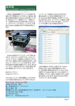 道具箱
Arduinoを活用しTwitterにPOSTする
 Arduinoのプログラミングで応用学習を行う。
　以前は、  回路実験等でマイコンを活用する           インターネッ   ト経由でTwitterにPOSTする
場合、PICで開発を行ってきました。    最近は、   開   事が出来ました。   英文の情報が殆どです
発が比較的容易な   「Arduino」を利用していま      が、Arduinoに関する情報は、   WEBサイト上に
す。本日はセンサー(温度センサー、     照度セン       沢山あります。   また、ライブラリーも数多く公開
サーを想定)をArduinoが読み取り、   Arduino   されていますので、   それらを活用し、    プログラ
イーサネッ   トシールドを介し、  インタネッ  ト経     ミングする事で、   色々な事が出来ます。
由でTwitterに結果をPOSTする事を目的とし
ます。




　Arduino本体のマイコンボードは下段にあ
ります。 プログラミングはPCで行い、  PCとマイ
コンボードのデータ通信は、    USBを介して行い
ます。 また、 電源もUSBから供給出来ます。  上段
には、 イーサネッ トシールドがあります。   TCP/
IPを処理する回路が搭載されています。     色々な
ライブラリー群がありますが、    今回の場合、  特      上記の画面は、     POSTした様子です。  Twitter
別に準備するライブラリーが2つあります。             のIDは、bee_styleで実証実験を行いまし
                                 た。POST数に制限があるので、     もうひと工夫、
DHCPライブラリー                       必要です。  Twitterに関しましては、  WEBサイト
Twitterライブラリー                    を検索して下さい。      面白い仕組みであり、     私自
                                 身も活用しております。      当社もTwitterで時々、
です。未だ、センサー類の調整はしておりませ            つぶやいています(不定期)。
んので適当な値を出力していますが、 何とか
Bee Style: Volume 008
2009年12月13日　発行
編　者:株式会社ビー テク      ・ ノロジー
発行人:堀米　毅
郵便番号105-0012 東京都港区芝大門二丁目2番7号　7セントラルビル4階
Tel (03)5401-3851 (代表)
Fax (03)5401-3852
電子メール info@bee-tech.com
                                         All Rights Reserved copyright (C) Bee Technologies Inc.

                                                                                    Page 8
 