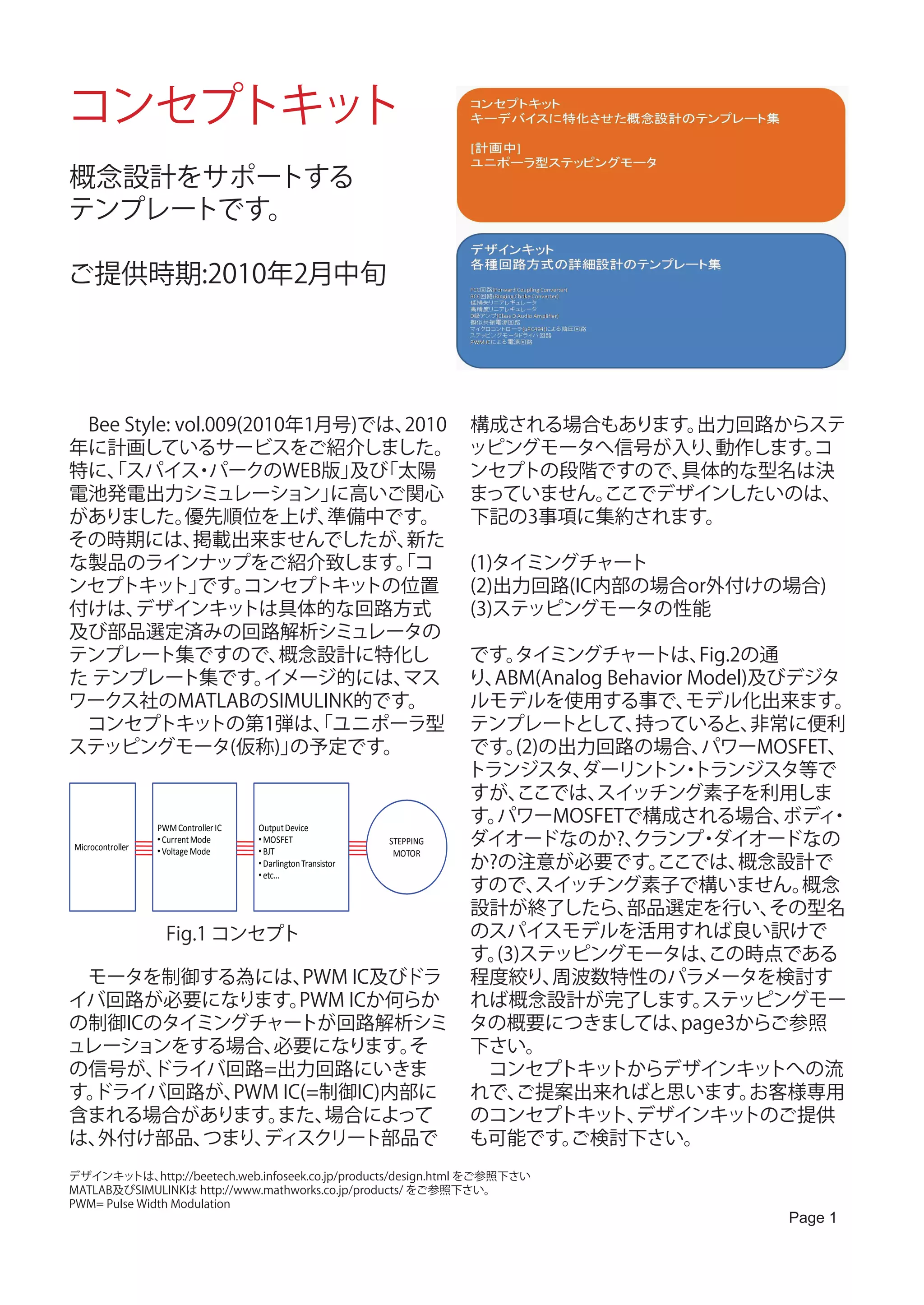 コンセプトキット
概念設計をサポートする
テンプレートです。

ご提供時期:2010年2月中旬




　Bee Style: vol.009(2010年1月号)では、2010                              構成される場合もあります。出力回路からステ
年に計画しているサービスをご紹介しました。                                             ッピングモータへ信号が入り、動作します。
                                                                                     コ
特に、スパイス パークのWEB版」 「太陽
   「          ・             及び                                    ンセプトの段階ですので、具体的な型名は決
電池発電出力シミュレーション」            に高いご関心                                 まっていません。
                                                                         ここでデザインしたいのは、
がありました。      優先順位を上げ、      準備中です。                                 下記の3事項に集約されます。
その時期には、       掲載出来ませんでしたが、      新た
な製品のラインナップをご紹介致します。コ           「                                  (1)タイミングチャート
ンセプトキッ です。 ト」       コンセプトキッ  トの位置                                 (2)出力回路(IC内部の場合or外付けの場合)
付けは、  デザインキッ        トは具体的な回路方式                                    (3)ステッピングモータの性能
及び部品選定済みの回路解析シミュレータの
テンプレート集ですので、           概念設計に特化し                                      です。 タイミングチャートは、        Fig.2の通
た テンプレート集です。          イメージ的には、 マス                                    り、ABM(Analog Behavior Model)及びデジタ
ワークス社のMATLABのSIMULINK的です。                                            ルモデルを使用する事で、          モデル化出来ます。
　コンセプトキッ        トの第1弾は、ユニポーラ型
                          「                                          テンプレートとして、      持っていると、      非常に便利
ステッピングモータ(仮称)」          の予定です。                                       です。 (2)の出力回路の場合、       パワーMOSFET、
                                                                     トランジスタ、   ダーリントン トランジスタ等で
                                                                                          ・
                                                                     すが、  ここでは、 スイッチング素子を利用しま
                PWM Controller IC   Output Device
                                                                     す。パワーMOSFETで構成される場合、           ボディ・
Microcontroller
                • Current Mode
                • Voltage Mode
                                    • MOSFET
                                    • BJT
                                                            STEPPING ダイオードなのか?、     クランプ ダイオードなの
                                                                                            ・
                                                             MOTOR
                                    • Darlington Transistor          か?の注意が必要です。       ここでは、     概念設計で
                                    • etc…
                                                                     すので、  スイッチング素子で構いません。           概念
                                                                     設計が終了したら、      部品選定を行い、       その型名
                   Fig.1 コンセプト                                       のスパイスモデルを活用すれば良い訳けで
                                                                     す。(3)ステッピングモータは、        この時点である
　モータを制御する為には、                                    PWM IC及びドラ 程度絞り、            周波数特性のパラメータを検討す
イバ回路が必要になります。                                   PWM ICか何らか           れば概念設計が完了します。          ステッピングモー
の制御ICのタイミングチャートが回路解析シミ タの概要につきましては、                                                       page3からご参照
ュレーションをする場合、                             必要になります。                そ   下さい。
の信号が、           ドライバ回路=出力回路にいきま                                      　コンセプトキッ     トからデザインキッ        トへの流
す。   ドライバ回路が、                     PWM IC(=制御IC)内部に                   れで、 ご提案出来ればと思います。            お客様専用
含まれる場合があります。                              また、           場合によって       のコンセプトキッ デザインキッ
                                                                                  ト、             トのご提供
は、    外付け部品、                つまり、      ディスクリート部品で                     も可能です。   ご検討下さい。
デザインキッ    トは、  http://beetech.web.infoseek.co.jp/products/design.html をご参照下さい
MATLAB及びSIMULINKは http://www.mathworks.co.jp/products/ をご参照下さい。
PWM= Pulse Width Modulation
                                                                                               Page 1
 