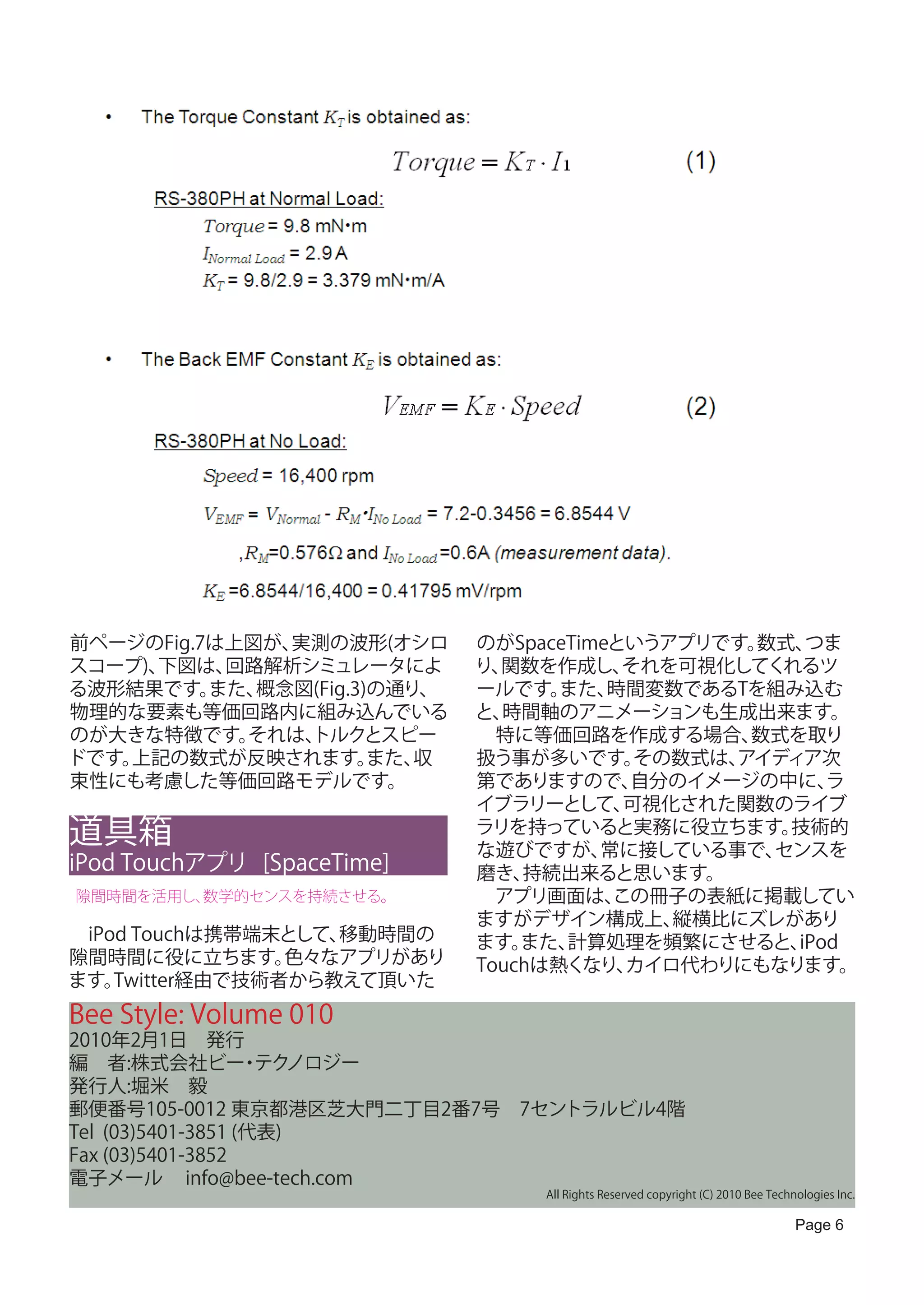 前ページのFig.7は上図が、実測の波形(オシロ      のがSpaceTimeというアプリです。数式、 つま
スコープ)、下図は、 回路解析シミュレータによ       り、関数を作成し、   それを可視化してくれるツ
る波形結果です。  また、概念図(Fig.3)の通り、   ールです。  また、 時間変数であるTを組み込む
物理的な要素も等価回路内に組み込んでいる          と、時間軸のアニメーションも生成出来ます。
のが大きな特徴です。  それは、トルクとスピー       　特に等価回路を作成する場合、     数式を取り
ドです。上記の数式が反映されます。      また、収   扱う事が多いです。    その数式は、
                                                アイディア次
束性にも考慮した等価回路モデルです。            第でありますので、   自分のイメージの中に、   ラ
                              イブラリーとして、   可視化された関数のライブ
道具箱                           ラリを持っていると実務に役立ちます。
                              な遊びですが、   常に接している事で、
                                                    技術的
                                                   センスを
iPod Touchアプリ [SpaceTime]     磨き、 持続出来ると思います。
隙間時間を活用し、数学的センスを持続させる。        　アプリ画面は、   この冊子の表紙に掲載してい
                              ますがデザイン構成上、    縦横比にズレがあり
　iPod Touchは携帯端末として、移動時間の     ます。 また、計算処理を頻繁にさせると、   iPod
隙間時間に役に立ちます。     色々なアプリがあり    Touchは熱くなり、 カイロ代わりにもなります。
ます。 Twitter経由で技術者から教えて頂いた
Bee Style: Volume 010
2010年2月1日　発行
編　者:株式会社ビー テク      ・ ノロジー
発行人:堀米　毅
郵便番号105-0012 東京都港区芝大門二丁目2番7号　7セントラルビル4階
Tel (03)5401-3851 (代表)
Fax (03)5401-3852
電子メール info@bee-tech.com
                                   All Rights Reserved copyright (C) 2010 Bee Technologies Inc.

                                                                                   Page 6
 