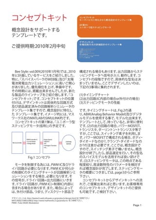 コンセプトキット
概念設計をサポートする
テンプレートです。

ご提供時期:2010年2月中旬




　Bee Style: vol.009(2010年1月号)では、2010                              構成される場合もあります。出力回路からステ
年に計画しているサービスをご紹介しました。                                             ッピングモータへ信号が入り、動作します。
                                                                                     コ
特に、スパイス パークのWEB版」 「太陽
   「          ・             及び                                    ンセプトの段階ですので、具体的な型名は決
電池発電出力シミュレーション」            に高いご関心                                 まっていません。
                                                                         ここでデザインしたいのは、
がありました。      優先順位を上げ、      準備中です。                                 下記の3事項に集約されます。
その時期には、       掲載出来ませんでしたが、      新た
な製品のラインナップをご紹介致します。コ           「                                  (1)タイミングチャート
ンセプトキッ です。 ト」       コンセプトキッ  トの位置                                 (2)出力回路(IC内部の場合or外付けの場合)
付けは、  デザインキッ        トは具体的な回路方式                                    (3)ステッピングモータの性能
及び部品選定済みの回路解析シミュレータの
テンプレート集ですので、           概念設計に特化し                                      です。 タイミングチャートは、        Fig.2の通
た テンプレート集です。          イメージ的には、 マス                                    り、ABM(Analog Behavior Model)及びデジタ
ワークス社のMATLABのSIMULINK的です。                                            ルモデルを使用する事で、          モデル化出来ます。
　コンセプトキッ        トの第1弾は、ユニポーラ型
                          「                                          テンプレートとして、      持っていると、      非常に便利
ステッピングモータ(仮称)」          の予定です。                                       です。 (2)の出力回路の場合、       パワーMOSFET、
                                                                     トランジスタ、   ダーリントン トランジスタ等で
                                                                                          ・
                                                                     すが、  ここでは、 スイッチング素子を利用しま
                PWM Controller IC   Output Device
                                                                     す。パワーMOSFETで構成される場合、           ボディ・
Microcontroller
                • Current Mode
                • Voltage Mode
                                    • MOSFET
                                    • BJT
                                                            STEPPING ダイオードなのか?、     クランプ ダイオードなの
                                                                                            ・
                                                             MOTOR
                                    • Darlington Transistor          か?の注意が必要です。       ここでは、     概念設計で
                                    • etc…
                                                                     すので、  スイッチング素子で構いません。           概念
                                                                     設計が終了したら、      部品選定を行い、       その型名
                   Fig.1 コンセプト                                       のスパイスモデルを活用すれば良い訳けで
                                                                     す。(3)ステッピングモータは、        この時点である
　モータを制御する為には、                                    PWM IC及びドラ 程度絞り、            周波数特性のパラメータを検討す
イバ回路が必要になります。                                   PWM ICか何らか           れば概念設計が完了します。          ステッピングモー
の制御ICのタイミングチャートが回路解析シミ タの概要につきましては、                                                       page3からご参照
ュレーションをする場合、                             必要になります。                そ   下さい。
の信号が、           ドライバ回路=出力回路にいきま                                      　コンセプトキッ     トからデザインキッ        トへの流
す。   ドライバ回路が、                     PWM IC(=制御IC)内部に                   れで、 ご提案出来ればと思います。            お客様専用
含まれる場合があります。                              また、           場合によって       のコンセプトキッ デザインキッ
                                                                                  ト、             トのご提供
は、    外付け部品、                つまり、      ディスクリート部品で                     も可能です。   ご検討下さい。
デザインキッ    トは、  http://beetech.web.infoseek.co.jp/products/design.html をご参照下さい
MATLAB及びSIMULINKは http://www.mathworks.co.jp/products/ をご参照下さい。
PWM= Pulse Width Modulation
                                                                                               Page 1
 