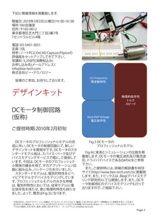 下記に開催情報を掲載致します。

開催日 2010年3月2日(火曜日)14 00-16 00
    ：               ：     ：
場所 IAIJ会議室　
  ：
住所 〒105-0012　
  ：
東京都港区芝大門二丁目2番7号　
7セントラルビル4階　

電話 03-5401-3851
    ：
定員 3名
    ：
持参 ノートPCにOrCAD Capture,PSpiceの
    ：
評価版をセッ     トアップしてきて下さい。
受講料 5,250円(消費税込み)
      ：
お申し込み先(メールアドレス)    ：
info@bee-tech.com　
株式会社ビー テク  ・ ノロジー
                                                 |Z|-Frequency
　皆様のご参加、お待ちしております。                                周波数特性



デザインキット                                                               物理的依存性
                                                                        トルク
                                                                       スピード

DCモータ制御回路
(仮称)                                            Back EMF Voltage
                                                  電圧依存性

ご提供時期:2010年2月初旬

　DCモータのプロフェッショナルモデルの完                            Fig.3 DCモータの
成に伴い、DCモータの制御回路にて、   新しい                               プロフェッショナルモデル
デザインキッ トを開発中です。  DCモータのスタ
ンダードモデル版は、 スパイス パーク及びデ
                 ・                          　Fig.4に実測とシミュレーションの比較を掲
バイスモデリングサービスで既に、    ご提供して                   載致します。   DCモータの電圧波形及び電流波
います。今回は、DCモータのプロフェッショナ                      形、ドライバデバイスであるQ4のIcをご参照
ル開発の機会を得て、 そのアプリケーション回                      下さい。
路に組み込み、 パッケージ化を行いました。   　                   　また、  ご提供時には、    詳細の解説書をWEB
　スタンダードモデルは、   電気的特性をビヘ                     サイト(http://www.bee-tech.com/)に掲載致
イビアモデルでデバイスモデリングしていま                        します。  また、 トピックスは、    Blog(デバイスモデ
す。プロフェッショナルモデルの大きな特徴                        リング研究所)にて公開致します。          また、 DCモ
は、電気的特性においては、   従来モデルに電                     ータ制御用ICのデバイスモデリングも行って
圧依存性を持たせ、 更に物理的特性も持たせ                       おりますので、    ご相談下さい。
ました。よって、概念はFig.3になります。

今回のDCモータのアプリケーション回路は、ディスクリート デバイスにて、
                             ・        構成しておりますが、       DCモータ制御ICにて、制御をするケースも多く
あります。その場合は、キーデバイスになりますので、ICのスパイスモデルを準備しなければなりません。 ・ ノロジーでは、ビー テク       ICのスパイスモ
デルもご提供しております。是非、お問い合わせ下さい。 　メールアドレス: info@bee-tech.com
                                                                                  Page 3
 