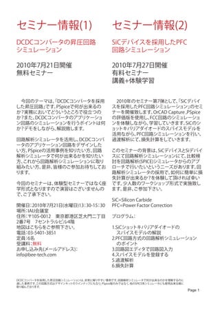 セミナー情報(1)                                セミナー情報(2)
DCDCコンバータの昇圧回路                           SiCデバイスを採用したPFC
シミュレーション                                 回路シミュレーション

2010年7月21日開催                             2010年7月27日開催
無料セミナー                                   有料セミナー
                                         講義+体験学習


　今回のテーマは、DCDCコンバータを採用
          「                             　2010年のセミナー第7弾として、SiCデバイ
                                                             「
した昇圧回路」 です。PSpiceで何が出来るの                スを採用したPFC回路シミュレーション」        のセミ
か？実務においてどういうところで役立つの                    ナーを開催致します。  OrCAD Capture ,PSpice
か？また、DCDCコンバータのアプリケーショ                  の評価版を使用し、  FCC回路のシミュレーショ
ン回路のシミュレーションを行うポイントは何                   ンを体験しながら、  学習していきます。      SiCのシ
か？デモをしながら、 解説致します。                      ョットキバリアダイオードのスパイスモデルを
                                        活用ながら、 PFC回路シミュレーションを行い、
回路解析シミュレータを活用し、   DCDCコンバ               過渡解析にて、  損失計算をしていきます。
ータのアプリケーション回路をデザインした
い方、PSpiceの活用事例を知りたい方、 回路                このセミナーの背景は、   SiCデバイスとSiデバイ
解析シミュレータで何が出来るかを知りたい                    スにて回路解析シミュレーションにて、    比較検
方、これから回路解析シミュレーションに取り                   討を回路解析(SPICE)シミュレータからのアプ
組みたい方、   是非、皆様のご参加お待ちしてお                ローチで行いたいというニーズがあります。      回
ります。                                    路解析シミュレータの採用で、    如何に簡単に損
                                        失計算が出来るか？を体験して頂ければ幸い
今回のセミナーは、体験型セミナーではなく座                   です。少人数のワークショップ形式で実施致し
学形式となりますので演習はございませんの                    ます。是非、
                                             ご参加下さい。
で、
 ご了承下さい。
                                         SiC=Silicon Carbide
開催日 2010年7月21日(水曜日)13 30-15 30
     ：               ：     ：             PFC=Power Factor Correction
場所 IAIJ会議室　
    ：
住所 〒105-0012　東京都港区芝大門二丁目
    ：                                   プログラム：
2番7号　7セントラルビル4階　
地図はこちらをご参照下さい。    　                      1.SiCショットキバリアダイオードの
電話 03-5401-3851
    ：                                    　スパイスモデルの解説
定員 6名
    ：                                    2.PFC回路方式の回路解析シミュレーション
受講料 無料：                                  　のポイント
お申し込み先(メールアドレス)   ：                      3.回路図エディタで回路図入力
info@bee-tech.com                        4.スパイスモデルを登録する
                                         5.過渡解析
                                         6.損失計算


DCDCコンバータを採用した昇圧回路シミュレーションは、非常に解りやすい事例です。   回路解析シミュレータで何が出来るのかを理解するのに
適した事例です。 この回路方式はデザインキットのラインナップにもなり、PSpice版のみではなく、他のSPICE系シミュレータにも使用出来る様に
取り組んでおります。
                                                                           Page 1
 