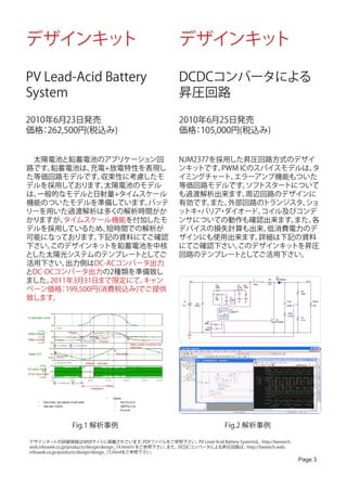 デザインキット                                                        デザインキット

PV Lead-Acid Battery                                            DCDCコンバータによる
System                                                          昇圧回路

2010年6月23日発売                                                    2010年6月25日発売
価格 262,500円(税込み)
   ：                                                            価格 105,000円(税込み)
                                                                   ：


　太陽電池と鉛蓄電池のアプリケーション回                                           NJM2377を採用した昇圧回路方式のデザイ
路です。 鉛蓄電池は、   充電+放電特性を表現し                                      ンキッ トです。 PWM ICのスパイスモデルは、タ
た等価回路モデルです。    収束性に考慮したモ                                       イミングチャート、  エラーアンプ機能もついた
デルを採用しております。    太陽電池のモデル                                       等価回路モデルです。     ソフトスタートについて
は、一般的なモデルと日射量+タイムスケール                                          も過渡解析出来ます。     周辺回路のデザインに
機能のついたモデルを準備しています。     バッテ                                     有効です。  また、外部回路のトランジスタ、  ショ
リーを用いた過渡解析は多くの解析時間がか                                           ッ ・
                                                                トキ バリア ダイオード、
                                                                       ・        コイル及びコンデ
かりますが、  タイムスケール機能を付加したモ                                        ンサについての動作も確認出来ます。     また、各
デルを採用しているため、    短時間での解析が                                       デバイスの損失計算も出来、     低消費電力のデ
可能になっております。    下記の資料にてご確認                                      ザインにも使用出来ます。     詳細は下記の資料
下さい。 このデザインキッ   トを鉛蓄電池を中核                                      にてご確認下さい。   このデザインキッ  トを昇圧
とした太陽光システムのテンプレートとしてご                                          回路のテンプレートとしてご活用下さい。
活用下さい。   出力側はDC-ACコンバータ出力
とDC-DCコンバータ出力の2種類を準備致し
ました。 2011年3月31日まで限定にて、キャン
ペーン価格 199,500円(消費税込み)でご提供
        ：
致します。




                  Fig.1 解析事例                                                       Fig.2 解析事例

デザインキッ       トの詳細情報はWEBサイトに掲載されています。                PDFファイルをご参照下さい。 Lead-Acid Battery Systemは、
                                                                    PV                           http://beetech.
web.infoseek.co.jp/products/design/design_14.htmlｈをご参照下さい。 また、DCDCコンバータによる昇圧回路は、         http://beetech.web.
infoseek.co.jp/products/design/design_15.htmlをご参照下さい。
                                                                                                                   Page 3
 