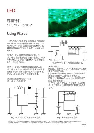LED

容量特性
シミュレーション

Using PSpice

　LEDのスパイスモデルを活用した回路解析
シミュレーションの事例が増えています。LED
のアプリケーション回路は大きく分類すると3
種類の回路方式であり、 それぞれに特徴があ
ります。

(1)スイッチング昇圧型回路方式(Fig.5)
メリッ トは高効率が可能であり、  電流のバラツ
キが少ない。  デメリットはEMIノイズの対策を
しなければならない。                               Fig.6 チャージポンプ昇圧型回路方式

(2)チャージポンプ昇圧型回路方式 (Fig.6)             メリッ トは、
メリッ トはフラッシュ用途など、大電流が要求                [1]超低ノイズであり、ノイズを問題とする携帯
される場合に有効であり、 低ノイズ化である。                電話で有効である。
デメリッ トはコンデンサが必要になる。                   [2]システム効率が高いので、バッテリーの利
                                      用効率を重視する場合に有効である。
(3)非昇圧型回路方式 (Fig.7)                   [3]スペースを取らない。⇒外付け抵抗1個で
メリッ トは3つあります。                         回路機能を満たす。
                                      デメリッ トは、リチウムイオン電池1セルの場
                                      合、 入力電圧、出力電流設定に制限がある点
                                      です。




   Fig.5 スイッチング昇圧型回路方式                        Fig.7 非昇圧型回路方式
LEDのスパイスモデルの用途は過渡解析です。その場合、I-V特性も1つの要因ですが、それ以上に接合容量特性、スイッチング特性の再現性が重要
になります。測定も含めてデバイスモデリングを行いますのでその場合、   デバイスモデリングサービスのご利用をご検討下さい。
                                                                        Page 5
 