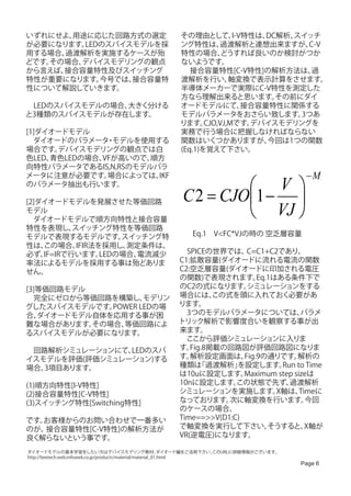 いずれにせよ、用途に応じた回路方式の選定                                    その理由として、       I-V特性は、DC解析、スイッチ
が必要になります。LEDのスパイスモデルを採                                  ング特性は、     過渡解析と連想出来ますが、     C-V
用する場合、過渡解析を実施するケースが殆                                    特性の場合、      どうすれば良いのか検討がつか
どです。その場合、デバイスモデリングの観点                                   ないようです。
から言えば、接合容量特性及びスイッチング                                    　 接合容量特性[C-V特性]の解析方法は、        過
特性が重要になります。 今号では、接合容量特                                  渡解析を行い、       軸変換で表示計算をさせます。
性について解説していきます。                                          半導体メーカーで実際にC-V特性を測定した
                                                        方なら理解出来ると思います。          その前にダイ
　LEDのスパイスモデルの場合、大きく分ける                                  オードモデルにて、         接合容量特性に関係する
と3種類のスパイスモデルが存在します。                                     モデルパラメータをおさらい致します。          3つあ
                                                        ります。   CJO,VJ,Mです。 デバイスモデリングを
[1]ダイオードモデル                                             実務で行う場合に把握しなければならない
　ダイオードのパラメータ モデルを使用する
               ・                                        関数はいくつかありますが、         今回は1つの関数
場合です。 デバイスモデリングの観点では白                                   (Eq.1)を覚えて下さい。
色LED、青色LEDの場合、VFが高いので、順方
向特性パラメータであるIS,N,RSのモデルパラ
メータに注意が必要です。   場合によっては、IKF                                                                       −M
のパラメータ抽出も行います。
                                                                   V 
                                                         C 2 = CJO1 − 
                                                                   VJ 
[2]ダイオードモデルを発展させた等価回路
モデル
　ダイオードモデルで順方向特性と接合容量
特性を表現し、    スイッチング特性を等価回路
モデルで表現するモデルです。        スイッチング特                                Eq.1　V<FC*VJの時の 空乏層容量
性は、 この場合、   IFIR法を採用し、 測定条件は、
必ず、 IF=IRで行います。   LEDの場合、電流減少                          　SPICEの世界では、     C=C1+C2であり、
率法によるモデルを採用する事は殆どありま                                   C1:拡散容量(ダイオードに流れる電流の関数
せん。                                                    C2:空乏層容量(ダイオードに印加される電圧
                                                       の関数)で表現されます。        Eq.1はある条件下で
[3]等価回路モデル                                             のC2の式になります。      シミュレーションをする
　完全にゼロから等価回路を構築し、    モデリン                              場合には、    この式を頭に入れておく必要があ
グしたスパイスモデルです。 POWER LEDの場                              ります。
合、 ダイオードモデル自体を応用する事が困                                  　3つのモデルパラメータについては、             パラメ
難な場合があります。 その場合、等価回路によ                                 トリック解析で影響度合いを観察する事が出
るスパイスモデルが必要になります。                                      来ます。
                                                       　ここから評価シミュレーションに入りま
　回路解析シミュレーションにて、LEDのスパ                                 す。 Fig.8掲載の回路図が評価回路図になりま
イスモデルを評価(評価シミュレーション)する                                 す。 解析設定画面は、     Fig.9の通りです。   解析の
場合、3項目あります。                                            種類は   「過渡解析」  を設定します。     Run to Time
                                                       は10uに設定します。     Maximum step sizeは
(1)順方向特性[I-V特性]                                        10nに設定します。    この状態で先ず、      過渡解析
(2)接合容量特性[C-V特性]                                       シミュレーションを実施します。          X軸は、  Timeに
(3)スイッチング特性[Switching特性]                               なっております。    次に軸変換を行います。          今回
                                                       のケースの場合、
です。お客様からのお問い合わせで一番多い                                   Time==>>V(D1:C)
のが、接合容量特性[C-V特性]の解析方法が                                 で軸変換を実行して下さい。          そうすると、    X軸が
良く解らないという事です。                                          VR(逆電圧)になります。

ダイオードモデルの基本学習をしたい方はデバイスモデリング教材、                                ダイオード編をご活用下さい。
                                                                            このURLに詳細情報がございます。
http://beetech.web.infoseek.co.jp/products/material/material_01.html
                                                                                                Page 6
 