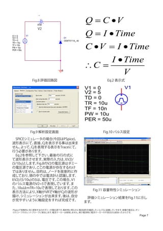 V2



                    0Vdc
                                                    Q = C •V
                    V2

V1 = 0
V2 = 5
            V1
                                    D1
                                                    Q = I • Time
TD = 0                              OSWT5111A_-40


                                                    C • V = I • Time
TR = 10u
TF = 10n
PW = 10u
PER = 50u




                                                           I • Time
                                                    ∴C =
                                0
                                                               V
                 Fig.8 評価回路図                                Eq.2 表示式

                                                    V1 = 0          V1
                                                    V2 = 5
                                                    TD = 0
                                                    TR = 10u
                                                    TF = 10n
                                                    PW = 10u
                                                    PER = 50u

                 Fig.9 解析設定画面                              Fig.10 パルス設定

　SPICEシミュレータの場合(今回はPSpice)、
波形表示にて、        直接、  Cjを表示する事は出来ま
せん。   よって、   Cjを表現する表示をTraceにて、
行う必要があります。
　Eq.2を参照して下さい。          最後の行の式に
て波形表示させます。           実際の入力は、 I(V2)/
(5/10u)とします。    Fig.8のV2の電圧源はダミー
の電圧源であり、        ここの電源が存在するわけ
ではありません。        目的は、   ノードを故意的に作
成しており、     頭の中では電流計と認識します。
I(V2)/(5/10u)の5は、  電圧です。  この場合、  V1
のパルス電源のV2=5で表現しています。             ま
た、  10uはｍTR=10uで表現しております。        この
                                                       Fig.11 容量特性シミュレーション
表示方法により、        X軸がVRでY軸がCjの波形が
描け、   シミュレーションが出来ます。        後は、  自分
                                                    　評価シミュレーション結果をFig.11に示し
が見やすいように軸設定をすれば完成です。
                                                    ます。

PSpiceで実務的に多く使用するのがダミーの電圧源です。解析時に明らかに電流波形を確認したいところに設置していきます。実機の場合は、オシ
ロスコープのカレントプローブに相当します。  電流マーカーは使用しません。微少電流時に電流マーカーの不具合が以前あったからです。
                                                                          Page 7
 