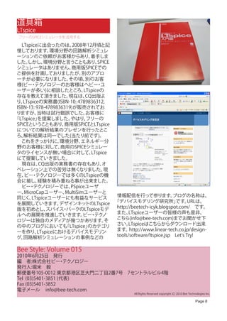 道具箱
LTspice
 フリーのSPICEシミュレータを活用する

　LTspiceに出会ったのは、        2008年12月頃と記
憶しております。       環境分野の回路解析シミュレ
ーションのご依頼がお客様からあり、               着手しま
した。  しかし、   環境分野と言うこともあり、          SPICE
シミュレータはありません。          商用版SPICEでの
ご提供を計画しておりましたが、             別のアプロ
ーチが必要になりました。          その頃、    別のお客
様(ビー テク
      ・ ノロジーのお客様はヘビー ユ             ・
ーザーが多い)に相談したところ、             LTspiceの
存在を教えて頂きました。          現在は、    CQ出版よ
り、 LTspiceの実務書(ISBN-10: 4789836312,
ISBN-13: 978-4789836319)が販売されてお
りますが、    当時は試行錯誤でした。          お客様に
「LTspice」 を提案しました。     やはり、   フリーの
SPICEということもあり、      商用版SPICEとLTspice
についての解析結果のプレゼンを行ったとこ
ろ、 解析結果は同一でした(当たり前です)。
　これをきっかけに、         環境分野、    エネルギー分
野のお客様に対して、         商用のSPICEシミュレー
タのライセンスが無い場合に対して、               LTspice
にて提案していきました。
　現在は、     CQ出版の実務書の存在もあり、            オ
ペレーション上での苦労は無くなりました。                  現
在、 ・ ノロジーでは多くのLTspiceの機
   ビー テク
会に接し、     経験を積み重ねる事が出来ました。
　ビー テク・ ノロジーでは、        PSpiceユーザ
ー、 MicroCapユーザー、     MultiSimユーザーと
同じく、   LTspiceユーザーにも有益なサービス              情報配信を行って参ります。              ブログの名称は、
を展開していきます。        デザインキッ      トのLTspice  「デバイスモデリング研究所」              です。   URLは、
版を初めとし、      スパイス パークのLTspiceモデ
                    ・                    http://beetech-icyk.blogspot.com/　です。
ルへの展開を推進していきます。 ・ ノ          ビー テク       また、   LTspiceユーザーの皆様の声も是非、
ロジーは独自のメディアが幾つかあります。                  そ  こちら(info@bee-tech.com)までお聞かせ下
の中のブログにおいても          「LTspice」 のカテゴリ さい。       LTspiceはこちらからダウンロード出来
ーを作り、    LTspiceにおけるデバイスモデリン             ます。   http://www.linear-tech.co.jp/design-
グ、 回路解析シミュレーションの事例などの                    tools/software/ltspice.jsp　Let’s Try!


Bee Style: Volume 015
2010年6月25日　発行
編　者:株式会社ビー テク      ・ ノロジー
発行人:堀米　毅
郵便番号105-0012 東京都港区芝大門二丁目2番7号　7セントラルビル4階
Tel (03)5401-3851 (代表)
Fax (03)5401-3852
電子メール info@bee-tech.com
                                                  All Rights Reserved copyright (C) 2010 Bee Technologies Inc.

                                                                                                  Page 8
 