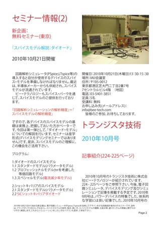 セミナー情報(2)
新企画：
無料セミナー(東京)

「スパイスモデル解説 ダイオード」
          ：

2010年10月21日開催


　回路解析シミュレータ(PSpice,LTspice等)の              開催日 2010年10月21日(木曜日)13 30-15 30
                                                ：                 ：    ：
導入すると自分が使用するデバイスのスパイ                       場所 IAIJ会議室　
                                               ：
ス モデルを準備しなければなりません。
 ・                        最近               住所 〒105-0012　
                                               ：
は、半導体メーカーからも供給され、     スパイス                 東京都港区芝大門二丁目2番7号　
モデルが流通されています。                              7セントラルビル4階　      （地図）　
　ビー テク
   ・ ノロジーもスパイス パークを通
                 ・                         電話 03-5401-3851
                                               ：
じて、スパイスモデルのご提供を行っており                       定員 5名
                                               ：
ます。                                        受講料 無料：
                                           お申し込み先(メールアドレス)      ：
「回路解析シミュレーションの解析精度」 「
                   ＝                       info@bee-tech.com　
スパイスモデルの解析精度」                              　皆様のご参加、       お待ちしております。

ですので、各デバイスのスパイスモデルの基
礎は実務上、
す。
       把握しておいた方がベーターで
  今回は第一弾として、ダイオード モデル」
            「    ・
                                          トランジスタ技術
についての解説を行います。 セミナーは座学
形式(デバイスモデリングセミナーではありま
せん)です。是非、スパイスモデルのご理解に、
                                           2010年10月号
この機会をご活用下さい。

プログラム：
                                           記事紹介(224-225ページ)
1.ダイオードのスパイスモデル
1.1 スタンダードモデル(パラメータモデル)
1.2 プロフェッショナルモデル(trrを考慮した　
　　等価回路モデル)
1.3 スペシャルモデル(電流減少率モデル)                     　2010年10月号のトランジスタ技術に株式会
                                           社ビー テク・ ノロジーが紹介されています。
2.ショッ  トキバリアのスパイスモデル                       224 - 225ページをご参照下さい。  今後、電子回
2.1 スタンダードモデル(パラメータモデル)                    路シミュレータ、    デバイスモデリング及びシミュ
2.2 SiCショットキバリアダイオード                       レーションで記事を掲載する予定です。       2010年
                                           9月号は、    パワーデバイスの特集でした。   体系的
                                           な学習には良い記事でした。     2010年10月号の
 2010年10月21日から始まる新企画は、電子回路シミュレータ(PSpice,LTspice)を活用してデザインをする回路設計者向けのセミナーです。目的
 は、 ブラックボックスを少しでもなく スパイスモデルの長所、
                    し、            弱点、  使い方、    スパイスモデルの種類、注意点等、盛りだくさんの情報公開でわか
 りやすく解説します。  これからシミュレーションをしたい方もベテランも是非、       ご参加下さい。
                                                                                Page 2
 