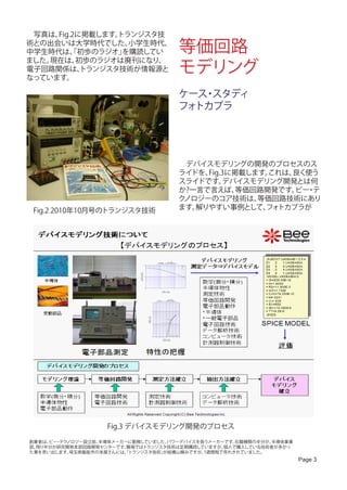　写真は、Fig.2に掲載します。トランジスタ技
術との出会いは大学時代でした。
中学生時代は、初歩のラジオ」
         「
                   小学生時代、
                  を購読してい             等価回路
                                     モデリング
ました。現在は、  初歩のラジオは廃刊になり、
電子回路関係は、   トランジスタ技術が情報源と
なっています。

                                     ケース スタディ
                                        ・
                                     フォトカプラ




                                     　デバイスモデリングの開発のプロセスのス
                                     ライドを、Fig.3に掲載します。これは、良く使う
                                     スライドです。  デバイスモデリング開発とは何
                                     か?一言で言えば、   等価回路開発です。 ・
                                                          ビー テ
                                     クノロジーのコア技術は、   等価回路技術にあり
 Fig.2 2010年10月号のトランジスタ技術            ます。解りやすい事例として、 トカプラが
                                                     フォ




                   Fig.3 デバイスモデリング開発のプロセス

創業者は、 ・ ノロジー設立前、
     ビー テク        半導体メーカーに勤務していました。パワーデバイスを扱うメーカーです。在籍機関の半分が、半導体事業
部、残り半分が研究開発本部回路開発センターです。 職場ではトランジスタ技術は定期購読していますが、個人で購入している技術者が多かっ
た事を思い出します。 埼玉県飯能市の本屋さんには、トランジスタ技術」
                        「         が結構山積みですが、1週間程で売れきれていました。
                                                                     Page 3
 