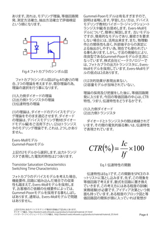 あります。流れは、モデリング理論、等価回路開                                               Gummel-Poonモデルは有名すぎますので、
発、測定方法確立、抽出方法確立で評価検証                                                 説明は省略します。    学習したい方は、    デバイス
という順になります。                                                           モデリング教材(バイポーラ ジャンクション ト
                                                                                      ・            ・
                                                                     ランジスタ編)をお奨めします。     Evers-Mollモ
                                                                     デルについて、    簡単に解説します。   古いモデル
                                                                     ですが、  簡易的なモデルであり、    厳密さを要求
           1                                      4                  しない場合には、    活用出来ます。  また、  物理動
                                                                     作との関係性も良く、    外部端子からの測定に
                                                                     よる抽出がしやすい為、    現在でも使われてい
           2                                                         る事もあります。   しかし、寸法の微細化により、
                                                                     改良型であるGummel-Poonモデルが主流に
                                                                     なっています。   株式会社ビー テク
                                                                                      ・ ノロジーで
                                                                     は、 トカプラの出力トランジスタに、
                                                                       フォ                       Evers-
                                   3


                                                                     Mollモデルを採用しています。   Evers-Mollモデ
         Fig.4 フォトカプラのシンボル図                                          ルの弱点は2点あります。

　フォ トカプラ(シンボル図はFig.4の通り)の場                                           (1)2次的効果が表現出来ない。
合、3つの理論を考えますが、 既存理論の為、                                               (2)容量モデルが加味されていない。
理論の選択を行う事になります。
                                                                     理論の採用及び把握をした後に、 等価回路開
(1)入力側ダイオードの理論                                                       発に入ります。今回の等価回路の中心は、 CTR
(2)出力側トランジスタの理論                                                      特性、つまり、伝達特性をどうするかです。
(3)伝達特性の理論
                                                                     (1)入力側ダイオード
(1)の理論は、
       ダイオードのデバイスモデリン                                                (2)出力側トランジスタ
グ理論をそのまま適応させます。   ダイオード
の理論は、 デバイスモデリング教材(ダイオー                                               　ダイオードとトランジスタの間は絶縁されて
ドモデル編)をご活用下さい。 (2)はトランジス                                             います。その間の電気的振る舞いは、伝達特性
タのモデリング理論です。 これは、  2つしかあり                                            で表現されています。
ません。


                                                                                                           Ic
Evers-Mollモデル

                                                                           CTR (% ) =
Gummel-Poonモデル
                                                                                                              ×100
上記の2モデルから選択します。出力トランジ
スタで表現した電気的特性は2つあります。                                                                                       If
Transistor Saturation Characteristics                                                 Eq.1 伝達特性の関数
Switching Time Characteristics
                                                                     　伝達特性はEq.1です。この関数をSPICEのネ
フォトカプラのデバイスモデルを考えた場合、                                                ットリストに落とし込みます。 先ず、
                                                                                      この現象を
機能要件、  回路に組み込んだ場合での収束                                                等価回路で考えます。 数式を回路に置き換え
性も踏まえて、   Evers-Mollモデルを採用しま                                         ていきます。この考え方にはある程度の訓練(
す。お客様のご依頼の仕様要件によっては、                                                 実務経験)が必要です。 アイディア次第という側
Gummel-Poonモデルを採用する事もしばし                                             面も持っています。 ある程度のブロック図と等
ばあります。   通常は、   Evers-Mollモデルで問題                                     価回路図の関係が頭に入っていれば発想が
はありません。

 上記の文中にあるデバイスモデリング教材の詳細は下記URLにあります。
 ダイオード編は、http://beetech.web.infoseek.co.jp/products/material/material_01.html
 バイポーラ ジャンクション トランジスタ編は、
      ・           ・                 http://beetech.web.infoseek.co.jp/products/material/material_05.html        Page 4
 