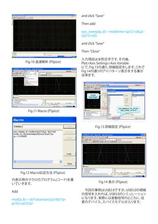 and click “Save”

                                          Then add

                                          eye_sweep(p, d) = mod(time+(p)/2+(d),p) -
                                          ((p)/2+(d))

                                          and click “Save”

                                          Then “Close”

                                          入力項目は水色文字です。             その後、
         Fig.10 過渡解析 (PSpice)             Plot>Axis Settings>Axis Variable
                                          にて、  Fig.13の通り、   詳細設定をします。      これで
                                          Fig.14の通りのアイパターン表示をする事が
                                          出来ます。




           Fig.11 Macro (PSpice)



                                                   Fig.13 詳細設定 (PSpice)




      Fig.12 Macro記述方法 (PSpice)

の表示用のマクロのプログラム(コード)を書
                                                      Fig.14 表示 (PSpice)
いていきます。

Add                                       　今回の事例はUSB2.0ですが、USB3.0の規格
                                          の信号を入れれば、USB3.0のシミュレーション
mod(a, b) = (b)*(atan(tan(((a)/(b))*pi-   になります。実際には差動信号のところに、    任
pi/2))+pi/2)/pi                           意のデバイス、スパイスモデルが入ります。
 