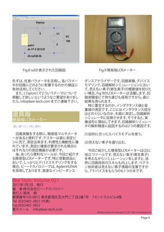 Fig.8 solが表示された回路図                 Fig.9 簡易版LCRメーター


先ずは、  任意パラメータを活用し、      各パラメー    ダンスアナライザーです。    回路実験、デバイス
タが回路にどのように影響するのかの検証に             モデリング、  回路解析シミュレーションにおい
有効活用してください。                      て、見えない素子(寄生素子)の概算値を知りた
　また、  LTspiceにてこういうテーマについて       い場合、Fig.9のLCRメーターは活躍します。 回
掲載して欲しいというようなご要望がありまし            路実験室にて持ち運びも容易ですから、     直に
たら、info@bee-tech.com までご連絡下さい。   結果を得られます。
                                 　特に重宝するのが、    インダクタンス値と容
                                 量値の測定です。   ここにはインダクタンス成分
道具箱                              はどのくらいなのか。
                                 シミュレータに反映させます。
                                               を直に測定し、回路解析
                                                   そうすると、実
簡易版LCRメーター                       機波形に類似してきます。    回路解析シミュレー
直に調べたい時に便利                       タの解析精度に起因するのは2つの要因です。

　回路実験をする際に、 簡易版マルチメータ            (1)目的に合ったスパイスモデルを使う。
ーがあると便利です。 テスターは直に測定ピ
ンに充て、測定出来ます。 利便性と機動性に優           (2)見えない素子を盛り込む。
れています。測定に確度が要求される場合に
はそれなりの測定機器が必要です。                 　今回ご紹介した簡易型LCRメーターは(2)に
　後、あったら便利なツールが、 今回ご紹介す           役立つツールです。見えない素子(寄生素子)
る簡易型LCRメーターです。特に受動部品に            を考えながらシミュレーションをしますと、自
おいて、しっかりとデバイスモデリングをする            然に回路技術のスキルも向上します。 ベテラ
場合、 ・ ノロジーでは、
   ビー テク       Agilent4294A      ン技術者は見えない素子情報の宝庫ですか
を採用しております。高度なインピーダンス             ら、
                                  アドバイスをもらうのも1つの手です。

Bee Style: Volume 021
2011年1月1日　発行
編　者:株式会社ビー テク      ・ ノロジー
発行人:堀米　毅
郵便番号105-0012 東京都港区芝大門二丁目2番7号　7セントラルビル4階
Tel (03)5401-3851 (代表)
Fax (03)5401-3852
電子メール info@bee-tech.com
                                     All Rights Reserved copyright (C) 2011 Bee Technologies Inc.

                                                                                     Page 9
 