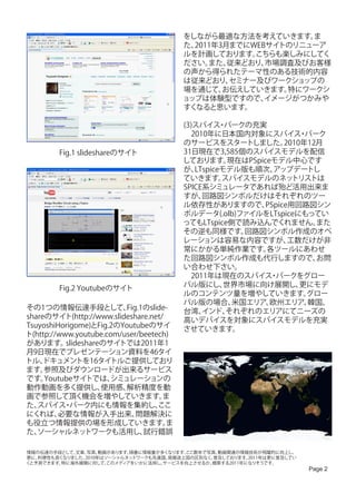 をしながら最適な方法を考えていきます。   ま
                                         た、2011年3月までにWEBサイトのリニューア
                                         ルを計画しております。  こちらも楽しみにしてく
                                         ださい。 また、 従来どおり、市場調査及びお客様
                                         の声から得られたテーマ性のある技術的内容
                                         は従来どおり、  セミナー及びワークショップの
                                         場を通じて、  お伝えしていきます。特にワークシ
                                         ョップは体験型ですので、   イメージがつかみや
                                         すくなると思います。

                                         (3)スパイス パークの充実
                                                   ・
                                         　2010年に日本国内対象にスパイス パーク       ・
                                         のサービスをスタートしました。          2010年12月
        Fig.1 slideshareのサイト             31日現在で3,585個のスパイスモデルを配信
                                         しております。     現在はPSpiceモデル中心です
                                         が、 LTspiceモデル版も順次、    アップデートし
                                         ていきます。    スパイスモデルのネッ       トリストは
                                         SPICE系シミュレータであれば殆ど活用出来ま
                                         すが、  回路図シンボルだけはそれぞれのツー
                                         ル依存性がありますので、        PSpice用回路図シン
                                         ボルデータ(.olb)ファイルをLTspiceにもってい
                                         ってもLTspice側で読み込んでくれません。         また
                                         その逆も同様です。      回路図シンボル作成のオペ
                                         レーションは容易な内容ですが、           工数だけが非
                                         常にかかる単純作業です。        各ツールにあわせ
                                         た回路図シンボル作成も代行しますので、             お問
                                         い合わせ下さい。
                                         　2011年は現在のスパイス パークをグロー
                                                              ・
        Fig.2 Youtubeのサイト                バル版にし、     世界市場に向け展開し、       更にモデ
                                         ルのコンテンツ量を増やしていきます。            グロー
                                         バル版の場合、      米国エリア、  欧州エリア、    韓国、
その1つの情報伝達手段として、           Fig.1のslide-   台湾、  インド、  それぞれのエリアにてニーズの
shareのサイト(http://www.slideshare.net/     高いデバイスを対象にスパイスモデルを充実
TsuyoshiHorigome)とFig.2のYoutubeのサイ       させていきます。
ト(http://www.youtube.com/user/beetech)
があります。     slideshareのサイトでは2011年1
月9日現在でプレゼンテーション資料を46タイ
トル、  ドキュメントを16タイトルご提供しており
ます。  参照及びダウンロードが出来るサービス
です。  Youtubeサイトでは、     シミュレーションの
動作動画を多く提供し、          使用感、 解析精度を動
画で参照して頂く機会を増やしていきます。                ま
た、 スパイス パーク内にも情報を集約し、
          ・                        ここ
にくれば、    必要な情報が入手出来、         問題解決に
も役立つ情報提供の場を形成していきます。                 ま
た、 ソーシャルネッ       トワークも活用し、     試行錯誤

情報の伝達の手段として、文章、 写真、 動画があります。順番に情報量が多くなります。ここ数年で写真、動画関連の情報技術が飛躍的に向上し、
更に、利便性も良くなりました。2010年はソーシャルネッ トワークも先進国、発展途上国の区別なく、普及しております。2011年は更に普及してい
くと予測できます。特に海外展開に対して、  このメディアをいかに活用し、サービスを向上させるか。模索する2011年になりそうです。
                                                                          Page 2
 