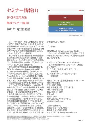 セミナー情報(1)
SPICEの活用方法

無料セミナー(東京)

2011年1月28日開催



　ビー テク・ ノロジーの新しい製品のラインナ                             でご案内していきます。
ップです。   回路方式のコンセプトをデザインす
る回路解析シミュレーションのテンプレート集                               プログラム：
です。 デザインキッ    トは実在する電子部品で構
成されている各回路方式の回路解析シミュレ                                1.PWM Buck Converter Average Model
ーションのテンプレート集です。                                     　フィードバック制御におけるアベレージモデ
　多くのお客様からの要請で生まれた製品で                                ルを活用したシミュレーションの活用方法を解
す。MATLABのSimlinkみたいな感覚で、         回路                 説していきます。
解析シミュレーションをしたい。           そして、  出来る
だけ、  汎用性を保持しながら、         パラメータベー                    2.ステッピングモータのコンセプトキッ  ト
スにして欲しい。    と言う要望です。                                　主に制御回路のモデリングについて解説し
　現在、   説明会で準備出来るのは3種類です。                            ていきます。
PWM Buck Converter Average Modelで                   2.1 ユニポーラ ステッピングモーター
                                                             ・
す。Average Modelを採用しているため、        フィ                 　　制御回路
ードバック系のシミュレーションにて、             Gainと                2.2 バイポーラ ステッピングモーター
                                                             ・
Phaseのシミュレーションが出来ます。           そのあ                  　　制御回路
たりを、   設計の手順のプロセスで解説していき
ます。 これは、  実務に役立つ回路解析シミュレ                            開催日 2011年1月28日(金曜日)13 30-15 30
                                                         ：               ：     ：
ータの活用方法でもあります。           ゼロからアベレ                    場所 IAIJ会議室　
                                                        ：
ージモデルを作成するのはハードルが高いた                                住所 〒105-0012　
                                                        ：
めその為のテンプレートを提供致します。               今日                東京都港区芝大門二丁目2番7号　
現在(2011年1月8日)ではプロトタイプの状況                            7セントラルビル4階　
です。  2011年1月21日に発売予定です。                             電話 03-5401-3851
                                                        ：
　後の２つは、     ユニポーラ ステッピングモー
                      ・                             定員 6名
                                                        ：
ター制御回路とバイポーラ ステッピングモー ・                             受講料 無料：
ター制御回路のコンセプトキッ            トです。  この2                 お申し込み先(メールアドレス)    ：
つの回路には制御回路をモデリング化しなけ                                info@bee-tech.com　
ればなりません。     汎用性を持ったパラメータで
シミュレーション出来るようになっています。                               [お問い合わせ先]
回路解析シミュレーションのポイントも解説し                               株式会社ビー テク
                                                           ・ ノロジー
ていきます。    是非、 ご参加下さい。      コンセプトキ                   電話番号 03-5401-3851
                                                        ：
ットにつきましては、      BLOG、  メールマガジン等                     メールアドレス info@bee-tech.com
                                                             ：
SPICEの活用方法は、       2005年に東京で講演しております。            その時のプレゼン資料は下記のURLからご参照及びダウンロードできます。
http://www.slideshare.net/TsuyoshiHorigome/how-to-p-spice-2005-summer
また、   2011年の開催では、       さらに活用する方法論を特定のテーマに絞ってご紹介します。
                                                                                       Page 3
 