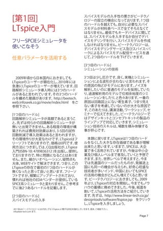 [第1回]                                       スパイスモデルの入手性の悪さがビーテク
                                            ロジーの設立の機会になっております。1つ目
                                                                 ノ

                                            のハードルを越えても、自分に必要なスパイ
LTspice入門                                   スモデルが材料表ベースで全てそろえなく
                                            はなりません。
                                                                て
                                                   最低でもキーデバイスに関して
                                            は、スパイスモデルを入手するか自分でデバ
フリーSPCIEシミュレータを                             イスモデリングを行い、スパイスモデルを作成
                                            しなければなりません。 ・ ノロジーは、
                                                       ビー テク
使いこなそう                                      デバイスモデリングサービス及びスパイス パ
                                                                ・
                                            ークによるスパイスモデル配信サービスを通
任意パラメータを活用する                                じて、2つ目のハードルを下げていきます。

                                            [3つ目のハードル]
                                            シミュレーションの技術

　2009年頃から日本国内におきましても                        3つ目は少し厄介です。 良く、実機とシミュレー
LTspiceのユーザーが顕在化し、           2010年には        ションによる波形が合わないと言われます。   そ
急激にLTspiceのユーザーが増えています。                回    の原因の殆どがモデルにあります。  ノイズを
路解析シミュレータ導入時には3つのハード                        解析したいのに普通のモデルを採用していた
ルがあると言われています。            その3つのハード           り、過渡解析用のモデルで位相余裕度のシミ
ルを纏めた動画があります。             http://beetech.   ュレーションをしたり、と色々あります。 一番の
web.infoseek.co.jp/movie/index.html　をご      原因は回路図上にない寄生素子、   つまり見え
参照下さい。                                      ない素子を考慮していないのが大きな原因で
                                            す。このあたりは、講演活動、ワークショップ、 セ
[1つ目のハードル]                                  ミナーで伝えてきました。 ・ ノロジーで
                                                         ビー テク
回路解析シミュレータが高額であると言うこ                        はデザインキッ トとコンセプトキッ トの製品の
と。 先ずは何らかの回路解析シミュレータが                       ラインアップで対応していきます。  シミュレー
無いと出発できません。        ある程度の環境が構                ション技術のスキルは、 場数を積み体験する
築されれば費用対効果はあり、           3-5回の試作            事が肝心です。
回数削減で導入効果はあると言われますが、
その環境作りが大変なわけです。            LTspiceはフ        　本題に戻ります。         LTspiceは1つ目のハード
リーソフトでありますので、        価格は0円です。       使       ルをなく   した大きな存在価値である事が理解
用方法につきましては、        CQ出版社が、     LTspice      出来たと思います。         いままで、    SPICEは、 大企
入門(ISBN-10: 4789836312 )を出版し、    提供し        業で多く活用されていますが、               今後は中小企
ておりますので、     特に問題になることはありま                  業及び個人レベルまで普及していく                 と予想で
せん。  また、 細かいオペレーション、         疑問点も           きます。   また、  世界レベルで考えますと、            今ま
大体、  WEBサイトで解決できます。         つまり、  この        では先進国のツールだったものが、                 発展途上
LTspiceの存在で最初の1つ目のハードルが                     国にも同一の機会が与えられ、                好奇心旺盛な
無くなったと思って良いと思います。             フリーソ          技術者が多いインド、          中国においてもSPICE
フトですが、   頻繁にアップデートされており、                    の活用の機会がどんどん増えてく                 ると思いま
慣れれば他社のEDAベンダーが提供している                       す。 ・ ノロジーにおきましても、
                                               ビー テク                           2009
SPICE系シミュレータと変わりません。           ご参考ま         年より、  LTspiceの対応を開始し、          今までもノウ
でに後2つあるハードルを記載します。                          ハウの蓄積に務めてきました。               今後、  紙面を
                                            割いて、   LTspiceの活用方法をご紹介していき
[2つ目のハードル]                                  ます。  先ずは、    http://www.linear-tech.co.jp/
スパイスモデルの入手                                  designtools/software/ltspice.jsp　をクリック
                                            し、LTspiceを入手しましょ        う。
2011年はビー テク ・ ノロジーにおきましても
                        「LTspice」に関する対応を強化していきます。是非、
                                                   ご相談下さい。
info@bee-tech.com まで。

                                                                               Page 7
 