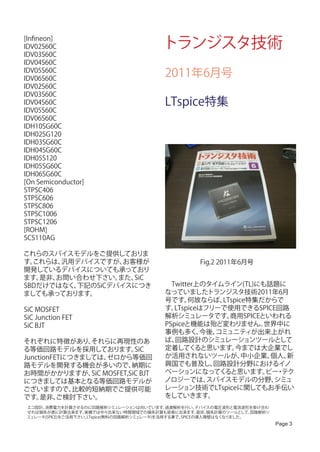 [Infineon]
IDV02S60C                                  トランジスタ技術
IDV03S60C
IDV04S60C
IDV05S60C
IDV06S60C
                                            2011年6月号
IDV02S60C
IDV03S60C
IDV04S60C                                   LTspice特集
IDV05S60C
IDV06S60C
IDH10SG60C
IDH02SG120
IDH03SG60C
IDH04SG60C
IDH05S120
IDH05SG60C
IDH06SG60C
[On Semiconductor]
STPSC406
STPSC606
STPSC806
STPSC1006
STPSC1206
[ROHM]
SCS110AG

これらのスパイスモデルをご提供しておりま
す。これらは、 汎用デバイスですが、 お客様が                                Fig.2 2011年6月号
開発しているデバイスについても承っており
ます。 是非、お問い合わせ下さい。 また、SiC
SBDだけではなく、下記のSiCデバイスにつき                     　Twitter上のタイムライン(TL)にも話題に
ましても承っております。                                なっていましたトランジスタ技術2011年6月
                                            号です。   何故ならば、  LTspice特集だからで
SiC MOSFET                                  す。 LTspiceはフリーで使用できるSPICE回路
SiC Junction FET                            解析シミュレータです。      商用SPICEといわれる
SiC BJT                                     PSpiceと機能は殆ど変わりません。      世界中に
                                            事例も多く、    今後、コミュニティが出来上がれ
それぞれに特徴があり、     それらに再現性のあ                   ば、 回路設計のシミュレーションツールとして
る等価回路モデルを採用しております。      SiC                 定着してく    ると思います。   今までは大企業でし
JunctionFETにつきましては、 ゼロから等価回                 か活用されないツールが、         中小企業、個人、新
路モデルを開発する機会が多いので、       納期に                 興国でも普及し、     回路設計分野におけるイノ
お時間がかかりますが、 MOSFET,SiC BJT
                SiC                         ベーションになってく      ると思います。 ・ビー テク
につきましては基本となる等価回路モデルが                        ノロジーでは、     スパイスモデルの分野、    シミュ
ございますので、     比較的短納期でご提供可能                   レーション技術でLTspiceに関してもお手伝い
です。  是非、  ご検討下さい。                           をしていきます。
 エコ設計、消費電力を計算させるのに回路解析シミュレーションは向いています。        過渡解析を行い、   デバイスの電圧波形と電流波形を掛け合わ
 せれば損失が直に計算出来ます。    実機では中々出来ない時間領域での損失計算も容易に出来ます。        是非、損失計算のツールとして、回路解析シ
 ミュレータ(SPICE)をご活用下さい。LTspice(無料の回路解析シミュレータ)を活用する事で、SPICEの導入障壁はなくなりました。
                                                                                Page 3
 
