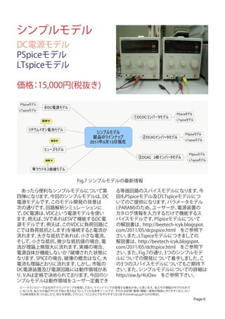シンプルモデル
DC電源モデル
PSpiceモデル
LTspiceモデル

価格 15,000円(税抜き)
  ：




                        Fig.7 シンプルモデルの最新情報

　あったら便利なシンプルモデルについて第                    る等価回路のスパイスモデルになります。                     今
四弾になります。   今回のシンプルモデルは、  DC             回もPSpiceモデル及びLTspiceモデルにつ
電源モデルです。    このモデル開発の背景は                 いてのご提供になります。             パラメータモデル
次の通りです。   回路解析シミュレーションに                 (.PARAM)のため、      ユーザーが、     電源装置の
て、DC電源は、  VDCという電源モデルを使い                カタログ情報を入力するだけで機能するス
ます。 例えば、 5Vであれば5Vで機能するDC電               パイスモデルです。          PSpiceモデルについて
源モデルです。   例えば、 このVDCに負荷回路(こ             の解説書は、       http://beetech-icyk.blogspot.
こでは負荷抵抗とします)を接続すると電流が                   com/2011/05/dcpspice.html　をご参照下
流れます。  大きな抵抗であれば、   小さな電流、              さい。   また、  LTspiceモデルにつきましての
そして、 小さな抵抗、   微少な抵抗値の場合、 電              解説書は、      http://beetech-icyk.blogspot.
流が理論上無限大に流れます。      実機の場合、              com/2011/05/dcltspice.html　をご参照下
電源自体が機能しないか？破壊された状態に                    さい。   また、  Fig.7の通り、   3つのシンプルモデ
なります。 SPICEの場合、 破壊の概念はなく、大              ルについての開発について着手しました。                      こ
電流も理論どおりに流れます。     しかし、市販の              の3つのスパイスモデルについてもご期待下
DC電源装置及び電源回路には動作領域があ                    さい。   また、  シンプルモデルについての詳細は
り、V,Aは定格で決められております。   今回のシ              http://ow.ly/4UOxv　をご参照下さい。
ンプルモデルは動作領域をユーザー定義でき
 ビー テク
   ・ ノロジーでは社内でマインドマップを推奨しており、 マインドマップが登場する機会が多いと思います。     私たちの頭脳の中で行われて
 いることを、私たちの脳のやり方で目に見えるようにしてくれる思考ツールです。そのため記憶 整理
                                              ・ （理解）発想が格段にやりやすくなり、
                                                       ・             ひい
 ては解決策を見つけ出したり、何かを実現して行くということがとてもやりやすくなります(mindmap.jpからの引用文)。
                                                                           Page 6
 