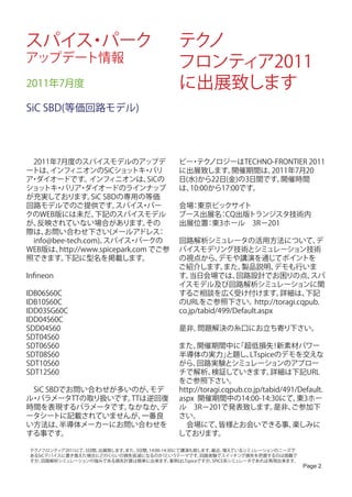 スパイス パーク
    ・                                        テクノ
アップデート情報                                     フロンティア2011
2011年7月度                                     に出展致します
SiC SBD(等価回路モデル)




　2011年7月度のスパイスモデルのアップデ                       ビー テク
                                               ・ ノロジーはTECHNO-FRONTIER 2011
ートは、  インフィニオンのSiCショッ ・       トキ バリ           に出展致します。    開催期間は、2011年7月20
ア ダイオードです。
 ・               インフィニオンは、      SiCの         日(水)から22日(金)の3日間です。 開催時間
ショッ ・
    トキ バリア ダイオードのラインナップ
               ・                             は、10:00から17:00です。
が充実しております。 SBDの専用の等価
                 SiC
回路モデルでのご提供です。           スパイス パー・             会場 東京ビックサイト
                                               ：
クのWEB版には未だ、       下記のスパイスモデル                 ブース出展名 CQ出版トランジスタ技術内
                                                   ：
が、反映されていない場合があります。              その           出展位置 東3ホール　3R－201
                                                 ：
際は、  お問い合わせ下さい(メールアドレス             ：
　info@bee-tech.com)。 スパイス パークの
                            ・                回路解析シミュレータの活用方法について、                     デ
WEB版は、  http://www.spicepark.com でご参         バイスモデリング技術とシミュレーション技術
照できます。   下記に型名を掲載します。                        の視点から、      デモや講演を通じてポイントを
                                             ご紹介します。      また、  製品説明、      デモも行いま
Infineon                                     す。 当日会場では、       回路設計でお困りの点、           スパ
                                             イスモデル及び回路解析シミュレーションに関
IDB06S60C                                    するご相談を広く受け付けます。               詳細は、    下記
IDB10S60C                                    のURLをご参照下さい。          http://toragi.cqpub.
IDD03SG60C                                   co.jp/tabid/499/Default.aspx
IDD04S60C
SDD04S60                                     是非，問題解決の糸口にお立ち寄り下さい。
SDT04S60
SDT06S60                                     また、   開催期間中に      「超低損失 新素材パワー
                                                                          ！
SDT08S60                                     半導体の実力」        と題し、   LTspiceのデモを交えな
SDT10S60                                     がら、   回路実験とシミュレーションのアプロー
SDT12S60                                     チで解析、      検証していきます。        詳細は下記URL
                                             をご参照下さい。
　SiC SBDでお問い合わせが多いのが、 モデ                     http://toragi.cqpub.co.jp/tabid/491/Default.
ル パラメータTTの取り扱いです。
 ・                 TTは逆回復                    aspx 開催期間中の14:00-14:30にて、           東3ホー
時間を表現するパラメータです。   なかなか、 デ                    ル　3R－201で発表致します。             是非、  ご参加下
ータシートに記載されていませんが、    一番良                     さい。
い方法は、   半導体メーカーにお問い合わせを                      　会場にて、      皆様とお会いできる事、           楽しみに
する事です。                                       しております。

 テクノフロンティア2011にて、3日間、出展致します。
                           また、3日間、14:00-14:30にて講演も致します。   最近、  増えているシミュレーションのニーズで
 あるSiCデバイスに置き換えた場合にどのく  らいの損失低減になるのか?というテーマです。         回路実験でスイッチング損失を把握するのは困難で
 すが、回路解析シミュレーションの強みである損失計算は簡単に出来ます。         事例はLTspiceですが、SPICE系シミュレータであれば再現出来ます。
                                                                                    Page 2
 