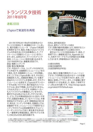 トランジスタ技術
2011年8月号
連載2回目

LTspiceで実波形を再現



　2011年7月号(2011年6月10日発売)からト                 ESRは、直列抵抗成分
ランジスタ技術にて、     新連載がスタートしまし                 ESLは、直列インダクタンス成分
た。電子回路シミュレータ　LTspiceで実波形                   です。 回路の動作周波数により、 採用するコン
を再現するです。   毎回、   対象となるスパイスモ                デンサの等価回路モデルは異なります。
デルの作成方法とその活用事例として、          アプ             　続きはトランジスタ技術本誌にて、   是非、   ご
リケーション回路のシミュレーションを行い                       参照下さい。 連載第2回では、Appendix 2に
ます。 また、 出来るだけ、   デバイスモデリング                 て、 汎用ダイオードモデルの評価方法を掲載
技術、 シミュレーション技術を盛り込みます。                     しております。 評価項目は3つあります。
２011年8月号では、   連載第2回目です。
部品 電解コンデンサ
   ：                                       (1)順方向特性
回路 整流/電源回路
   ：                                       (2)接合容量特性
です。 今回のテーマは、     コンデンサのSPICEモ              (3)逆回復特性(IFIR法)
デル作成です。   回路解析シミュレーションを行
う場合、  先ず、回路解析シミュレータを準備し                    (2)は、 電圧と容量の関係のシミュレーション
ます。 ここでは、 LTspiceを扱います。   その次に、            ですが、    この評価方法は色々なケースの容量
回路図を入力し、    回路図を構成している電子                   シミュレーションで応用できます。                是非、   この
部品のスパイスモデルを登録します。          それでシ            機会に習得して下さい。           また、  この連載に関す
ミュレーション出来ます。      LTspiceはダウンロー            る特設サイトが出来ました。             是非、   ご参照下さ
ドすれば良いのですが、       電子部品のスパイス                い。  URLは次の通りです。        http://toragi.cqpub.
モデルは、  自分で準備しなければなりません。                    co.jp/tabid/470/Default.aspx
これは大きなハードルです。        半導体メーカー
もスパイスモデルの整備はしていますので、
要求すれば以前よりは入手しやすくなりまし
た。どうしても半導体部品ばかりに目がいきま
すが、 回路図を構成しているデバイスは、         半導
体部品だけではなく、      必ず、 受動部品がありま
す。例えば、  コンデンサの場合、       回路図上では、
容量値ですが、   シミュレーションで使用するコ
ンデンサのモデルは周波数特性モデル(イン
ピーダンスモデル)であり、      寄生素子を含みま
す。一番簡単な等価回路は、        3素子モデルであ
り、ESRとESLを含む直列回路です。
エコ設計、消費電力を計算させるのに回路解析シミュレーションは向いています。        過渡解析を行い、   デバイスの電圧波形と電流波形を掛け合わ
せれば損失が直に計算出来ます。    実機では中々出来ない時間領域での損失計算も容易に出来ます。        是非、損失計算のツールとして、回路解析シ
ミュレータ(SPICE)をご活用下さい。LTspice(無料の回路解析シミュレータ)を活用する事で、SPICEの導入障壁はなくなりました。
                                                                               Page 3
 