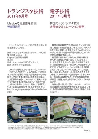 トランジスタ技術                                       電子技術
2011年9月号                                       2011年8月号
LTspiceで実波形を再現                                 韓国のトランジスタ技術
連載第3回                                          太陽光シミュレーション事例




　ビー テク
   ・ ノロジーはトランジスタ技術に連                           　韓国の技術雑誌です。  日本のトランジスタ技
載を掲載しています。                                     術に相当する雑誌だと思います。   以前、
                                                                   トランジ
                                               スタ技術に掲載した太陽光システムのシミュレ
無償ツールでモデル作成&チューニング入門                           ーションに関する記事が  「電子技術」の2011年
電子回路シミュレータ                                     8月号に掲載されました。
LTspiceで実波形を再現                                 　韓国語で書かれているため、   詳細は解りま
第3回                                            せんが、回路図、 ブロック図、タイミングチャー
部品 ショッ ・
    ：    トキ バリア ダイオード
               ・                               ト、波形写真を見ていると何となく理解できま
応用 誘導負荷の駆動回路
    ：                                          す。環境分野のエレク  トロニクスの記事が多い
                                               ですが、ICのアプリケーション回路が多く掲載
　2011年9月号は、       ショッ ・ トキ バリア ダイオ・            されていました。 デジタルの話、 ノイズの話も
ードのデバイスモデリングの解説とそのスパ                           あり、興味深い内容でした。  雑誌の広告を見て
イスモデルを活用すると何が出来るのか？を                           いると、アメリカ資本の企業が多く、  日本のメー
紹介しております。         事例は、    誘導負荷回路に              カーの広告は皆無でした。  下記の写真の左側
て、 過渡解析を行い、         スイッチング損失計算を                が韓国の雑誌、 右がお馴染みのトランジスタ技
行っております。        事例は、    SiCデバイスですの             術です。
で、 最新の事例になります。             是非、  ご参照下さ          　海外出張の際、  その国のエレク トロニクスの
い。 LTspiceの部屋のサイトもご参照下さい。                      技術雑誌を可能な限り参照するようにしていま
http://toragi.cqpub.co.jp/tabid/470/Default.   す。各国の事情が垣間見れ、  面白い情報の入手
aspx                                           方法です。




 テクノフロンティア2011にて、3日間、出展致しました。最近、増えているシミュレーションのニーズであるSiCデバイスに置き換えた場合にどのくら
 いの損失低減になるのか?というテーマです。   回路実験でスイッチング損失を把握するのは困難ですが、  回路解析シミュレーションの強みである
 損失計算は簡単に出来ます。  この詳細内容が2011年9月号に掲載しております。是非、ご参照下さい。
                                                                           Page 3
 