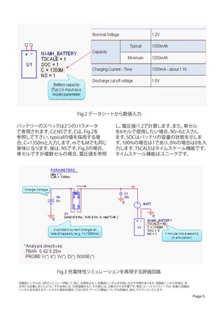 Fig.2 データシートから数値入力

バッテリーのスペックは2つのパラメータ                    し、電圧値/1.2で計算します。   また、単セル
で表現されます。  CとNSです。  Cは、 Fig.2を          を6セルで使用したい場合、     NS=6と入力し
参照して下さい。  typicalの値を採用する場              ます。 SOCはバッテリの容量の状態を示しま
合、C=1350mと入力します。   mでもMでも同じ            す。100%の場合は1であり、  0%の場合は0を入
意味になります。  後は、  NSです。Fig.2の場合、          力します。  TSCALEはタイムスケール機能です。
単セルですが複数セルの場合、       電圧値を参照            タイムスケール機能はユニークです。




               Fig.3 充電特性シミュレーションを再現する評価回路

回路図シンボルは、SPICEシミュレータ間にて、殆ど、互換性はなく、回路図シンボルを作成しなおす手間があります。  回路図シンボル作成は、本
文中にも記載しましたように、  それ自体には、付加価値はなく、その割には、 工数がかかる作業です。現在、 ・ ノロジーでは、
                                                    ビー テク       安価に回路図
シンボルを作成するサービスのご提供を検討しております。   サービス開始についての詳細は、 後日、
                                                アナウンスいたします。

                                                                         Page 5
 