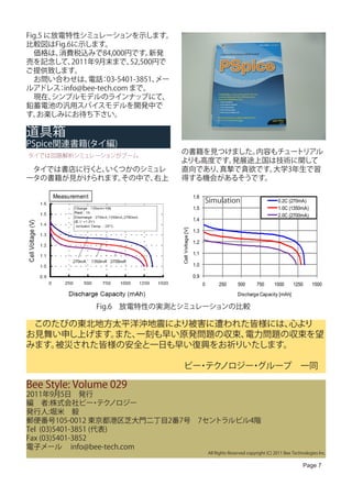 Fig.5 に放電特性シミュレーションを示します。
比較図はFig.6に示します。
　価格は、   消費税込みで84,000円です。     新発
売を記念して、   2011年9月末まで、   52,500円で
ご提供致します。
　お問い合わせは、 ：   電話 03-5401-3851、メー
ルアドレス info@bee-tech.com まで。
        ：
　現在、   シンプルモデルのラインナップにて、
鉛蓄電池の汎用スパイスモデルを開発中で
す。 お楽しみにお待ち下さい。

道具箱
PSpice関連書籍(タイ編)
タイでは回路解析シミュレーションがブーム
                                   の書籍を見つけました。内容もチュートリアル
                                   よりも高度です。発展途上国は技術に関して
　タイでは書店に行く いくつかのシミュレ
          と、                       直向であり、真摯で貪欲です。大学3年生で習
ータの書籍が見かけられます。その中で、右上              得する機会があるそうです。

     Measurement                                      1.6
                                                            Simulation                             0.2C (270mA)
                                                      1.5                                          1.0C (1350mA)
                                                                                                   2.0C (2700mA)
                                                      1.4
                                   Cell Voltage [V]




                                                      1.3

                                                      1.2

                                                      1.1

                                                      1.0

                                                      0.9
                                                            0        250       500      750      1000      1250     1500
                                                                               Discharge Capacity [mAh]

                   Fig.6　放電特性の実測とシミュレーションの比較

　このたびの東北地方太平洋沖地震により被害に遭われた皆様には、 心より
お見舞い申し上げます。また、一刻も早い原発問題の収束、電力問題の収束を望
みます。被災された皆様の安全と一日も早い復興をお祈りいたします。

　　　　　　　　　　　　　　　　　　ビー テク
                    ・ ノロジー グループ　一同
                          ・

Bee Style: Volume 029
2011年9月5日　発行
編　者:株式会社ビー テク      ・ ノロジー
発行人:堀米　毅
郵便番号105-0012 東京都港区芝大門二丁目2番7号　7セントラルビル4階
Tel (03)5401-3851 (代表)
Fax (03)5401-3852
電子メール info@bee-tech.com
                                                                All Rights Reserved copyright (C) 2011 Bee Technologies Inc.

                                                                                                                Page 7
 
