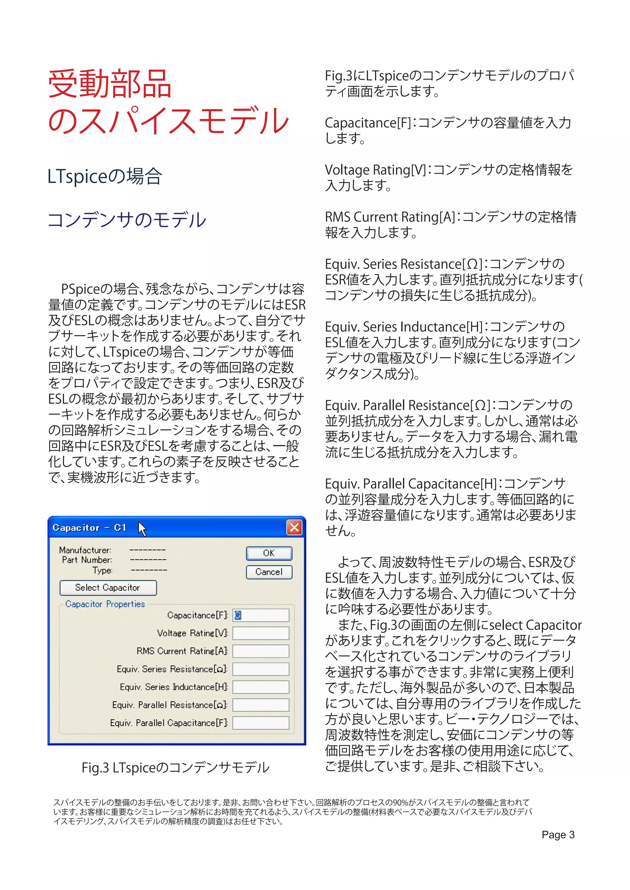 受動部品                                Fig.3にLTspiceのコンデンサモデルのプロパ
                                    ティ画面を示します。

のスパイスモデル                            Capacitance[F] コンデンサの容量値を入力
                                    します。
                                                 ：


                                    Voltage Rating[V] コンデンサの定格情報を
                                                    ：
LTspiceの場合                          入力します。

コンデンサのモデル                           RMS Current Rating[A] コンデンサの定格情
                                                        ：
                                    報を入力します。

                                    Equiv. Series Resistance[Ω] コンデンサの
                                                              ：
                                    ESR値を入力します。          直列抵抗成分になります(
　PSpiceの場合、   残念ながら、コンデンサは容         コンデンサの損失に生じる抵抗成分)。
量値の定義です。      コンデンサのモデルにはESR
及びESLの概念はありません。     よって、自分でサ        Equiv. Series Inductance[H] コンデンサの
                                                              ：
ブサーキッ   トを作成する必要があります。     それ       ESL値を入力します。         直列成分になります(コン
に対して、  LTspiceの場合、コンデンサが等価          デンサの電極及びリード線に生じる浮遊イン
回路になっております。      その等価回路の定数          ダクタンス成分)。
をプロパティで設定できます。      つまり、ESR及び
ESLの概念が最初からあります。     そして、サブサ        Equiv. Parallel Resistance[Ω] コンデンサの
                                                                ：
ーキッ トを作成する必要もありません。      何らか        並列抵抗成分を入力します。               しかし、通常は必
の回路解析シミュレーションをする場合、        その       要ありません。        データを入力する場合、       漏れ電
回路中にESR及びESLを考慮することは、     一般        流に生じる抵抗成分を入力します。
化しています。    これらの素子を反映させること
で、 実機波形に近づきます。                      Equiv. Parallel Capacitance[H] コンデンサ
                                                                 ：
                                    の並列容量成分を入力します。                等価回路的に
                                    は、 浮遊容量値になります。             通常は必要ありま
                                    せん。

                                    　よって、  周波数特性モデルの場合、     ESR及び
                                    ESL値を入力します。   並列成分については、     仮
                                    に数値を入力する場合、     入力値について十分
                                    に吟味する必要性があります。
                                    　また、 Fig.3の画面の左側にselect Capacitor
                                    があります。   これをクリックすると、 既にデータ
                                    ベース化されているコンデンサのライブラリ
                                    を選択する事ができます。     非常に実務上便利
                                    です。 ただし、  海外製品が多いので、   日本製品
                                    については、    自分専用のライブラリを作成した
                                    方が良いと思います。 ・ ノロジーでは、
                                                  ビー テク
                                    周波数特性を測定し、     安価にコンデンサの等
                                    価回路モデルをお客様の使用用途に応じて、
   Fig.3 LTspiceのコンデンサモデル           ご提供しています。    是非、ご相談下さい。

スパイスモデルの整備のお手伝いをしております。是非、お問い合わせ下さい。回路解析のプロセスの90%がスパイスモデルの整備と言われて
います。お客様に重要なシミュレーション解析にお時間を充てれるよう、スパイスモデルの整備(材料表ベースで必要なスパイスモデル及びデバ
イスモデリング、スパイスモデルの解析精度の調査)はお任せ下さい。
                                                                    Page 3
 
