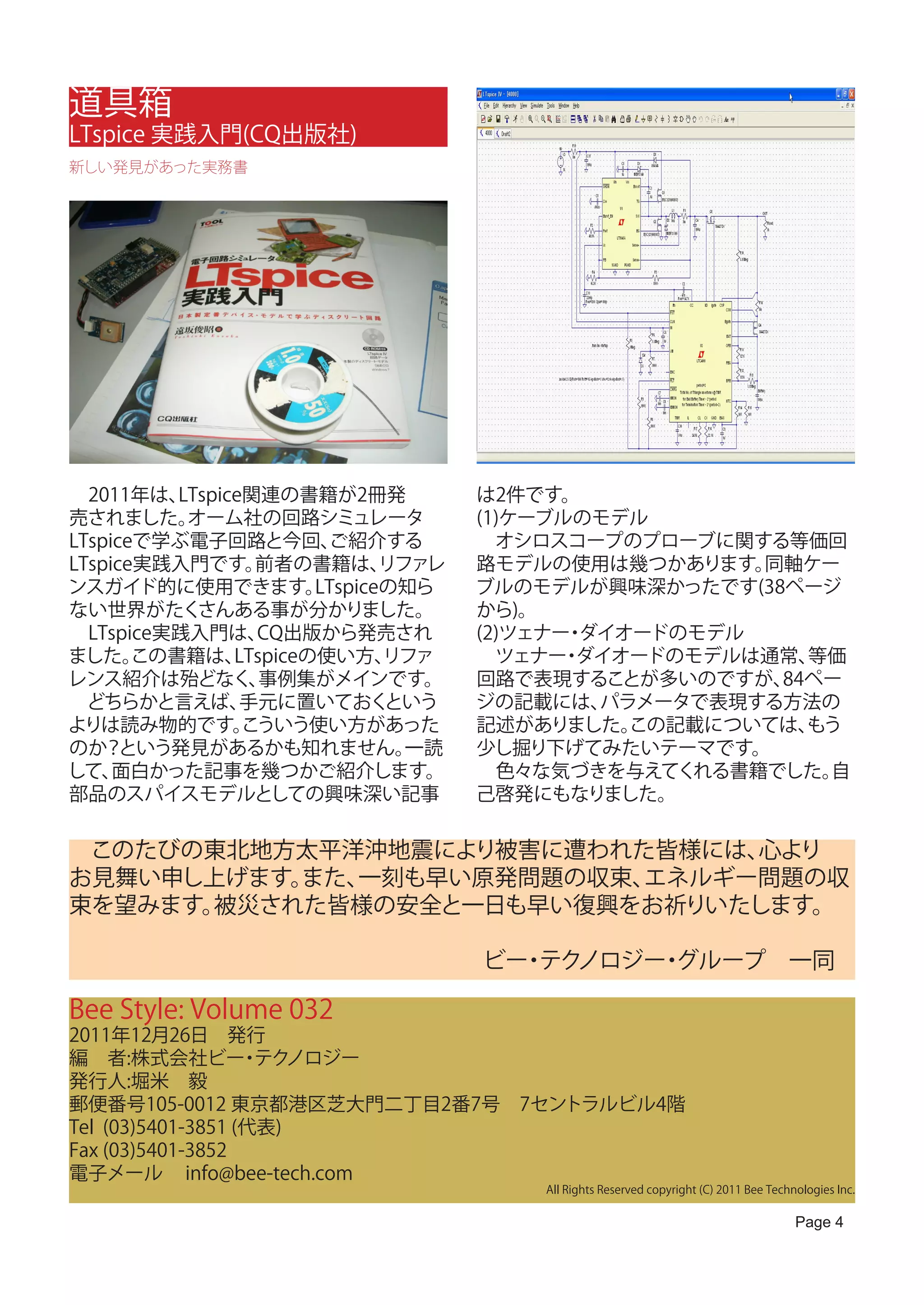 道具箱
LTspice 実践入門(CQ出版社)
新しい発見があった実務書




　2011年は、  LTspice関連の書籍が2冊発            は2件です。
売されました。    オーム社の回路シミュレータ              (1)ケーブルのモデル
LTspiceで学ぶ電子回路と今回、       ご紹介する        　オシロスコープのプローブに関する等価回
LTspice実践入門です。    前者の書籍は、      リファレ   路モデルの使用は幾つかあります。  同軸ケー
ンスガイド的に使用できます。          LTspiceの知ら    ブルのモデルが興味深かったです(38ページ
ない世界がたく     さんある事が分かりました。             から)。
　LTspice実践入門は、    CQ出版から発売され          (2)ツェナー ダイオードのモデル
                                             ・
ました。   この書籍は、   LTspiceの使い方、   リファ    　ツェナー ダイオードのモデルは通常、
                                             ・             等価
レンス紹介は殆どなく、        事例集がメインです。         回路で表現することが多いのですが、  84ペー
　どちらかと言えば、       手元に置いておく      という    ジの記載には、  パラメータで表現する方法の
よりは読み物的です。       こういう使い方があった          記述がありました。  この記載については、もう
のか？   という発見があるかも知れません。           一読   少し掘り下げてみたいテーマです。
して、  面白かった記事を幾つかご紹介します。               　色々な気づきを与えてくれる書籍でした。  自
部品のスパイスモデルとしての興味深い記事                  己啓発にもなりました。

　このたびの東北地方太平洋沖地震により被害に遭われた皆様には、 心より
お見舞い申し上げます。また、一刻も早い原発問題の収束、エネルギー問題の収
束を望みます。被災された皆様の安全と一日も早い復興をお祈りいたします。

　　　　　　　　　　　　　　　　　　ビー テク
                    ・ ノロジー グループ　一同
                          ・

Bee Style: Volume 032
2011年12月26日　発行
編　者:株式会社ビー テク      ・ ノロジー
発行人:堀米　毅
郵便番号105-0012 東京都港区芝大門二丁目2番7号　7セントラルビル4階
Tel (03)5401-3851 (代表)
Fax (03)5401-3852
電子メール info@bee-tech.com
                                          All Rights Reserved copyright (C) 2011 Bee Technologies Inc.

                                                                                          Page 4
 
