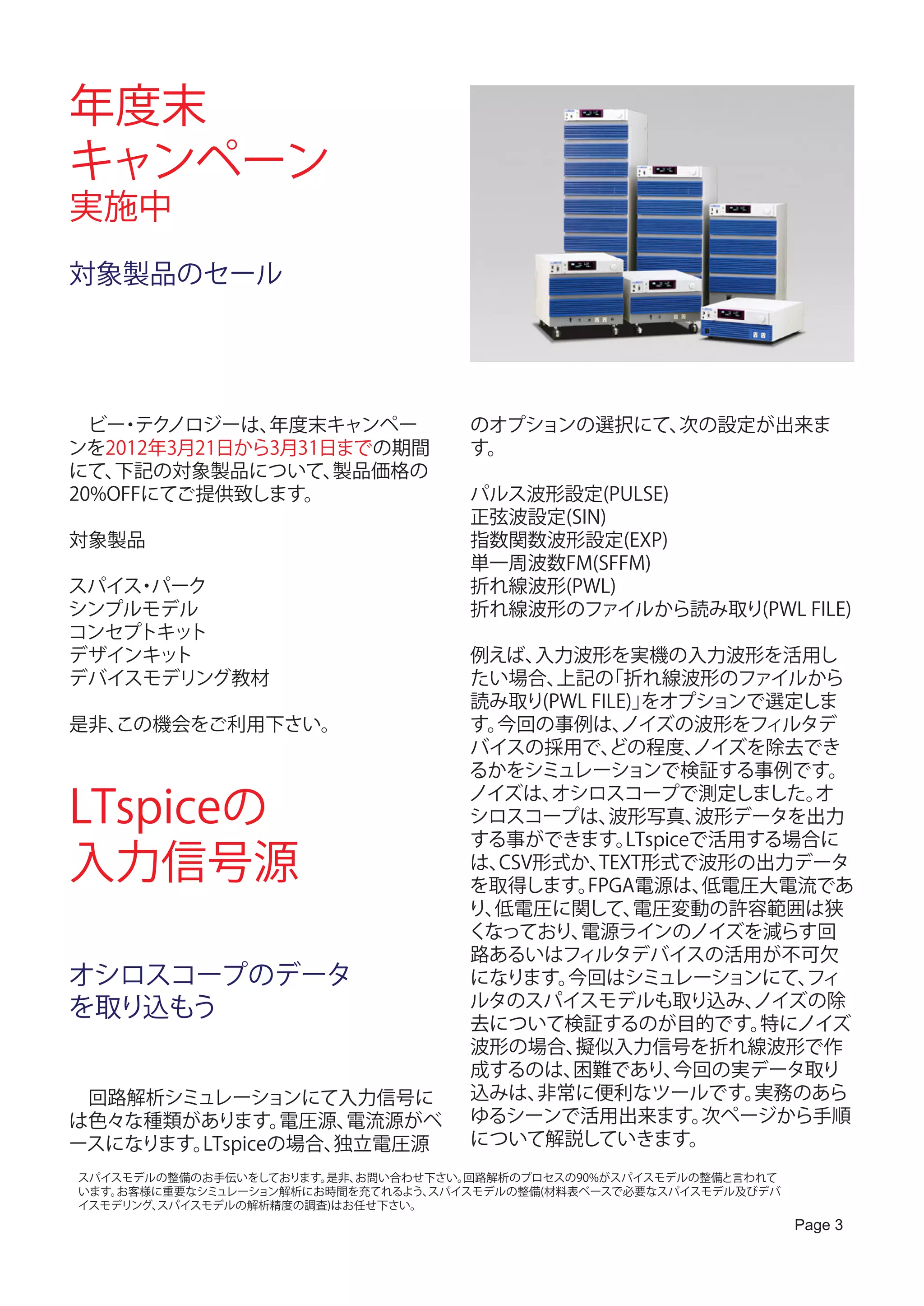 年度末
キャンペーン
実施中
対象製品のセール




　ビー テク
    ・ ノロジーは、  年度末キャンペー              のオプションの選択にて、次の設定が出来ま
ンを2012年3月21日から3月31日までの期間            す。
にて、 下記の対象製品について、   製品価格の
20%OFFにてご提供致します。                    パルス波形設定(PULSE)
                                    正弦波設定(SIN)
対象製品                                指数関数波形設定(EXP)
                                    単一周波数FM(SFFM)
スパイス パーク
    ・                               折れ線波形(PWL)
シンプルモデル                             折れ線波形のファイルから読み取り(PWL FILE)
コンセプトキット
デザインキット                             例えば、 入力波形を実機の入力波形を活用し
デバイスモデリング教材                         たい場合、 上記の  「折れ線波形のファイルから
                                    読み取り(PWL FILE)」をオプションで選定しま
是非、
  この機会をご利用下さい。                      す。今回の事例は、   ノイズの波形をフィルタデ
                                    バイスの採用で、   どの程度、    ノイズを除去でき
                                    るかをシミュレーションで検証する事例です。

LTspiceの
                                    ノイズは、 オシロスコープで測定しました。       オ
                                    シロスコープは、   波形写真、    波形データを出力
                                    する事ができます。    LTspiceで活用する場合に
入力信号源                               は、CSV形式か、
                                    を取得します。
                                              TEXT形式で波形の出力データ
                                            FPGA電源は、     低電圧大電流であ
                                    り、低電圧に関して、    電圧変動の許容範囲は狭
                                    くなっており、 電源ラインのノイズを減らす回
                                    路あるいはフィルタデバイスの活用が不可欠
オシロスコープのデータ                         になります。 今回はシミュレーションにて、      フィ
を取り込もう                              ルタのスパイスモデルも取り込み、        ノイズの除
                                    去について検証するのが目的です。        特にノイズ
                                    波形の場合、 擬似入力信号を折れ線波形で作
                                    成するのは、 困難であり、     今回の実データ取り
　回路解析シミュレーションにて入力信号に                込みは、 非常に便利なツールです。       実務のあら
は色々な種類があります。    電圧源、電流源がベ           ゆるシーンで活用出来ます。        次ページから手順
ースになります。LTspiceの場合、独立電圧源            について解説していきます。
スパイスモデルの整備のお手伝いをしております。是非、お問い合わせ下さい。回路解析のプロセスの90%がスパイスモデルの整備と言われて
います。お客様に重要なシミュレーション解析にお時間を充てれるよう、スパイスモデルの整備(材料表ベースで必要なスパイスモデル及びデバ
イスモデリング、スパイスモデルの解析精度の調査)はお任せ下さい。
                                                                    Page 3
 