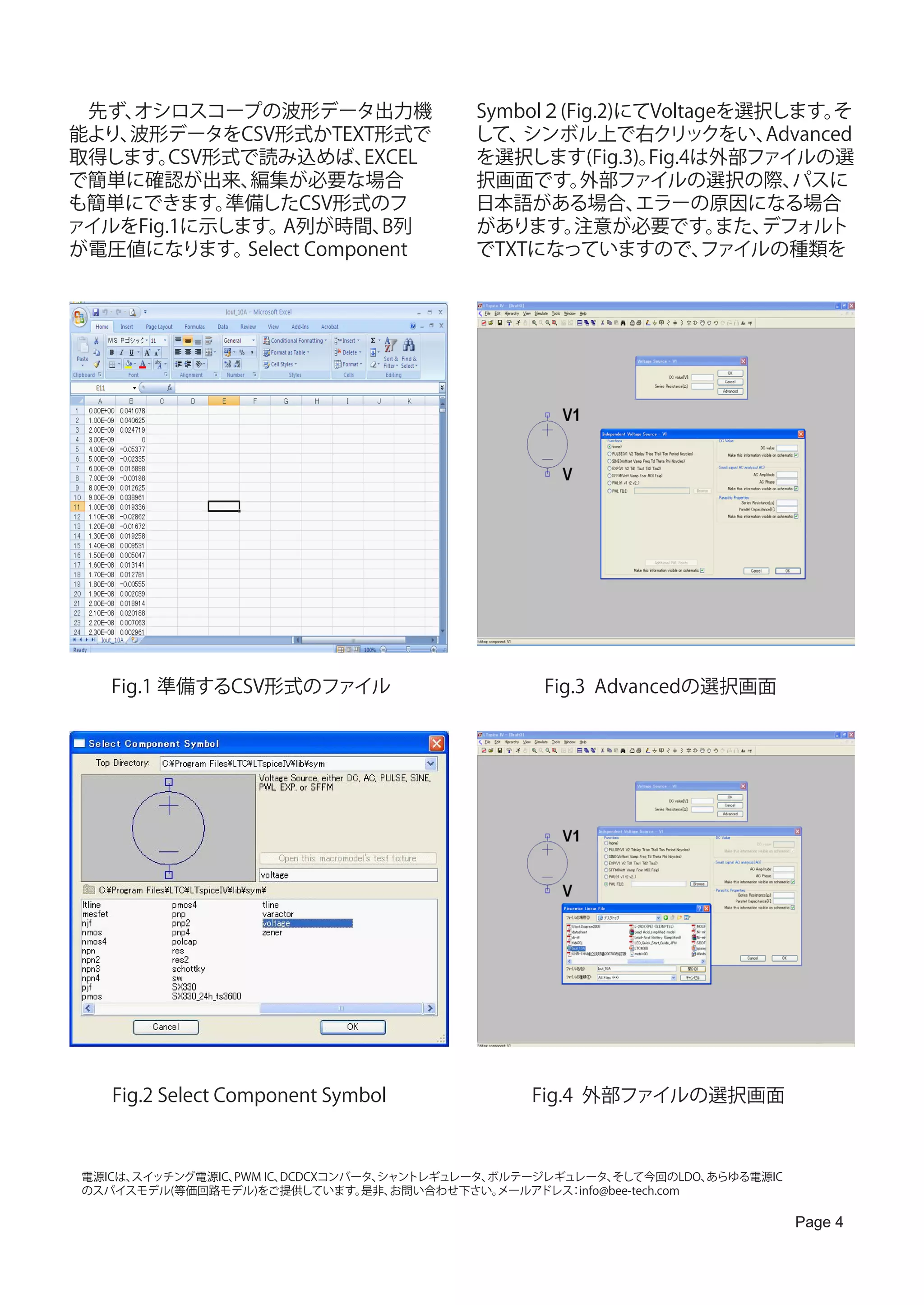 　先ず、オシロスコープの波形データ出力機                         Symbol２(Fig.2)にてVoltageを選択します。  そ
能より、波形データをCSV形式かTEXT形式で                      して、 シンボル上で右クリックをい、        Advanced
取得します。  CSV形式で読み込めば、     EXCEL               を選択します(Fig.3)。  Fig.4は外部ファイルの選
で簡単に確認が出来、    編集が必要な場合                       択画面です。    外部ファイルの選択の際、      パスに
も簡単にできます。   準備したCSV形式のフ                      日本語がある場合、      エラーの原因になる場合
ァイルをFig.1に示します。  A列が時間、    B列                があります。   注意が必要です。      また、デフォルト
が電圧値になります。   Select Component                でTXTになっていますので、        ファイルの種類を




    Fig.1 準備するCSV形式のファイル                             Fig.3 Advancedの選択画面




    Fig.2 Select Component Symbol                  Fig.4 外部ファイルの選択画面



 電源ICは、
      スイッチング電源IC、PWM IC、DCDCXコンバータ、
                                  シャントレギュレータ、ボルテージレギュレータ、   そして今回のLDO、  あらゆる電源IC
 のスパイスモデル(等価回路モデル)をご提供しています。     是非、お問い合わせ下さい。メールアドレス info@bee-tech.com
                                                     ：

                                                                                   Page 4
 