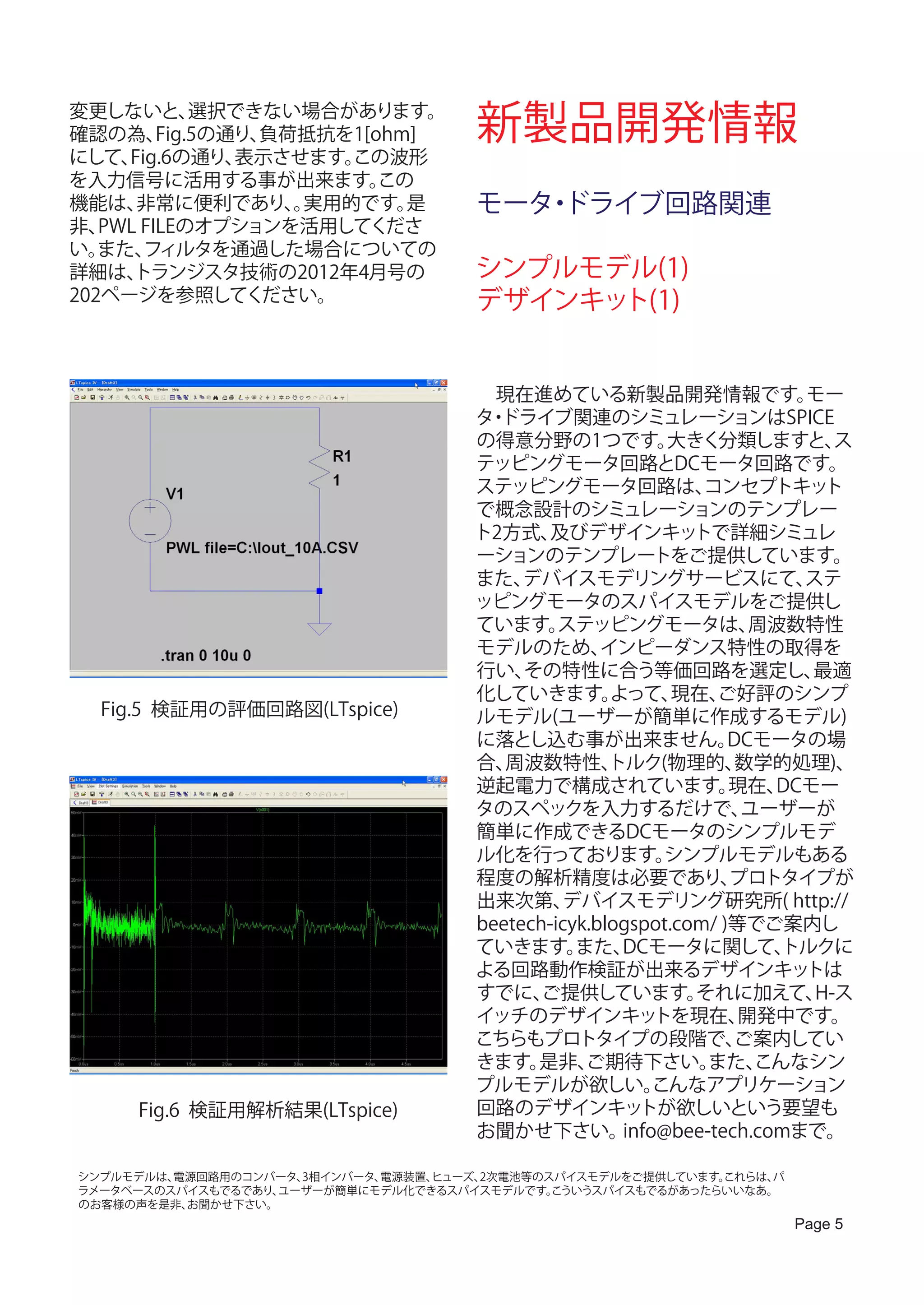 変更しないと、
確認の為、
             選択できない場合があります。
         Fig.5の通り、負荷抵抗を1[ohm]         新製品開発情報
にして、 Fig.6の通り、  表示させます。この波形
を入力信号に活用する事が出来ます。         この
機能は、  非常に便利であり、実用的です。
                    。       是         モータ ドライブ回路関連
                                         ・
非、 PWL FILEのオプションを活用してくださ
い。 また、 フィルタを通過した場合についての
詳細は、  トランジスタ技術の2012年4月号の              シンプルモデル(1)
202ページを参照してください。                      デザインキット(1)


                                      　現在進めている新製品開発情報です。                モー
                                      タ ドライブ関連のシミュレーションはSPICE
                                       ・
                                      の得意分野の1つです。          大きく分類しますと、      ス
                                      テッピングモータ回路とDCモータ回路です。
                                      ステッピングモータ回路は、            コンセプトキッ    ト
                                      で概念設計のシミュレーションのテンプレー
                                      ト2方式、   及びデザインキッ        トで詳細シミュレ
                                      ーションのテンプレートをご提供しています。
                                      また、  デバイスモデリングサービスにて、             ステ
                                      ッピングモータのスパイスモデルをご提供し
                                      ています。    ステッピングモータは、          周波数特性
                                      モデルのため、       インピーダンス特性の取得を
                                      行い、  その特性に合う等価回路を選定し、              最適
                                      化していきます。       よって、   現在、 ご好評のシンプ
  Fig.5 検証用の評価回路図(LTspice)            ルモデル(ユーザーが簡単に作成するモデル)
                                      に落とし込む事が出来ません。              DCモータの場
                                      合、 周波数特性、      トルク(物理的、      数学的処理)、
                                      逆起電力で構成されています。              現在、 DCモー
                                      タのスペックを入力するだけで、              ユーザーが
                                      簡単に作成できるDCモータのシンプルモデ
                                      ル化を行っております。          シンプルモデルもある
                                      程度の解析精度は必要であり、              プロトタイプが
                                      出来次第、    デバイスモデリング研究所( http://
                                      beetech-icyk.blogspot.com/ )等でご案内し
                                      ていきます。     また、  DCモータに関して、      トルクに
                                      よる回路動作検証が出来るデザインキッ                トは
                                      すでに、   ご提供しています。        それに加えて、    H-ス
                                      イッチのデザインキッ          トを現在、    開発中です。
                                      こちらもプロトタイプの段階で、             ご案内してい
                                      きます。  是非、   ご期待下さい。      また、  こんなシン
                                      プルモデルが欲しい。          こんなアプリケーション
     Fig.6 検証用解析結果(LTspice)           回路のデザインキッ         トが欲しいという要望も
                                      お聞かせ下さい。        info@bee-tech.comまで。

シンプルモデルは、電源回路用のコンバータ、3相インバータ、電源装置、ヒューズ、2次電池等のスパイスモデルをご提供しています。これらは、パ
ラメータベースのスパイスもでるであり、ユーザーが簡単にモデル化できるスパイスモデルです。  こういうスパイスもでるがあったらいいなあ。
のお客様の声を是非、お聞かせ下さい。
                                                                       Page 5
 