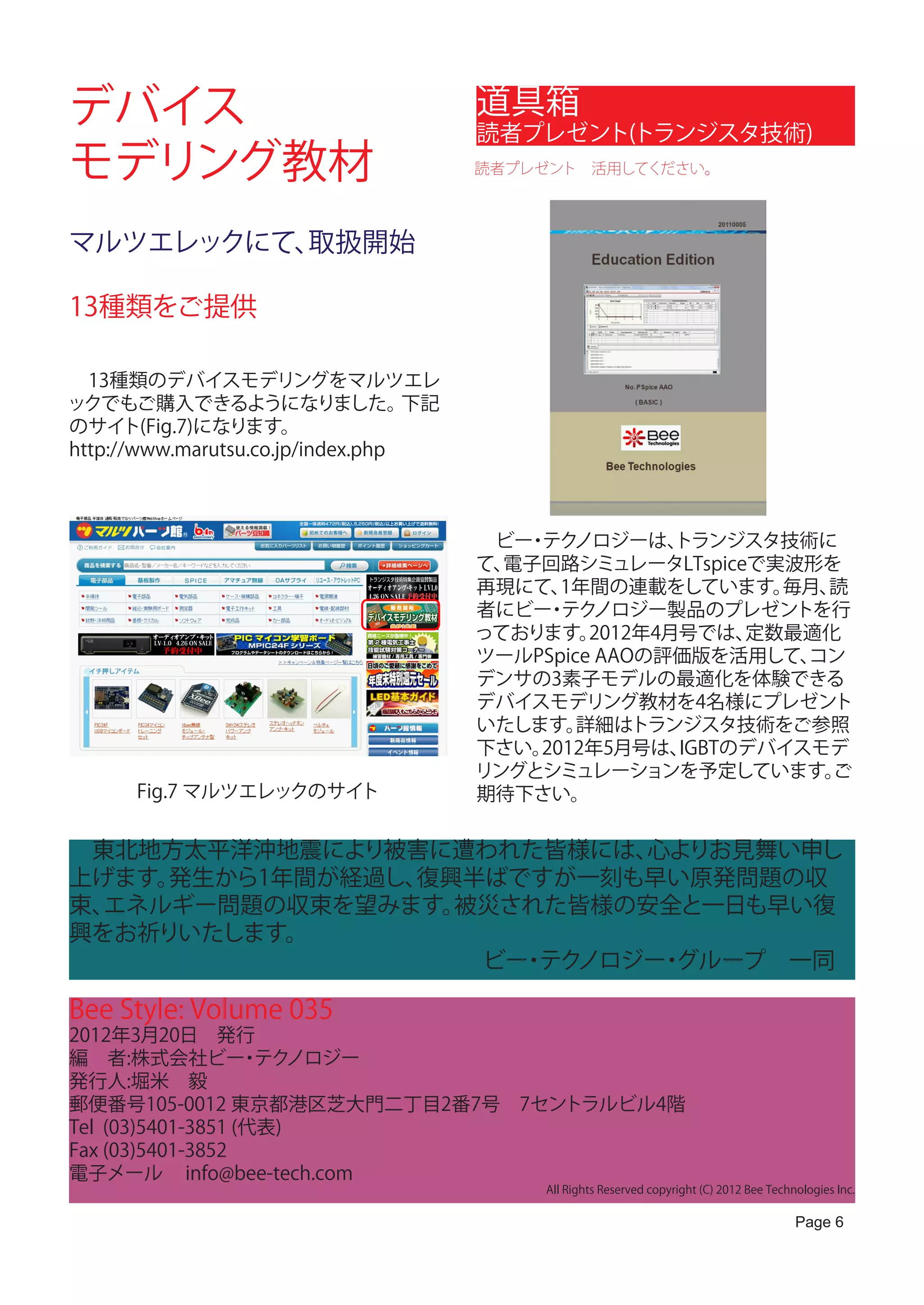 デバイス                                    道具箱
                                        読者プレゼント(トランジスタ技術)
モデリング教材                                 読者プレゼント　活用してください。




マルツエレックにて、取扱開始

13種類をご提供

　13種類のデバイスモデリングをマルツエレ
ックでもご購入できるようになりました。                下記
のサイト(Fig.7)になります。
http://www.marutsu.co.jp/index.php



                                        　ビー テク
                                           ・ ノロジーは、     トランジスタ技術に
                                        て、電子回路シミュレータLTspiceで実波形を
                                        再現にて、 1年間の連載をしています。    毎月、読
                                        者にビー テク
                                             ・ ノロジー製品のプレゼントを行
                                        っております。  2012年4月号では、 定数最適化
                                        ツールPSpice AAOの評価版を活用して、  コン
                                        デンサの3素子モデルの最適化を体験できる
                                        デバイスモデリング教材を4名様にプレゼント
                                        いたします。  詳細はトランジスタ技術をご参照
                                        下さい。2012年5月号は、  IGBTのデバイスモデ
                                        リングとシミュレーションを予定しています。     ご
      Fig.7 マルツエレックのサイト                 期待下さい。  　

　東北地方太平洋沖地震により被害に遭われた皆様には、 心よりお見舞い申し
上げます。発生から1年間が経過し、復興半ばですが一刻も早い原発問題の収
束、エネルギー問題の収束を望みます。 被災された皆様の安全と一日も早い復
興をお祈りいたします。
　　　　　　　　　　　　　　　　　　ビー テク
                      ・ ノロジー グループ　一同
                            ・

Bee Style: Volume 035
2012年3月20日　発行
編　者:株式会社ビー テク      ・ ノロジー
発行人:堀米　毅
郵便番号105-0012 東京都港区芝大門二丁目2番7号　7セントラルビル4階
Tel (03)5401-3851 (代表)
Fax (03)5401-3852
電子メール info@bee-tech.com
                                             All Rights Reserved copyright (C) 2012 Bee Technologies Inc.

                                                                                             Page 6
 