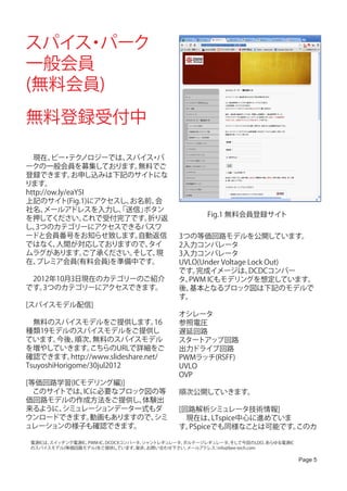 スパイス パーク
    ・
一般会員
(無料会員)
無料登録受付中

　現在、 ・ ノロジーでは、
        ビー テク          スパイス パ・
ークの一般会員を募集しております。         無料でご
登録できます。       お申し込みは下記のサイトにな
ります。
http://ow.ly/eaY5I
上記のサイト(Fig.1)にアクセスし、    お名前、 会
社名、   メールアドレスを入力し、送信」 「    ボタン
                                                      Fig.1 無料会員登録サイト
を押してください。        これで受付完了です。 折り返
し、 3つのカテゴリーにアクセスできるパスワ
ードと会員番号をお知らせ致します。         自動返信               3つの等価回路モデルを公開しています。
ではなく、    人間が対応しておりますので、     タイ               2入力コンパレータ
ムラグがあります。        ご了承ください。そして、 現              3入力コンパレータ
在、 プレミア会員(有料会員)を準備中です。                       UVLO(Under Voltage Lock Out)
                                             です。 完成イメージは、       DCDCコンバー
　2012年10月3日現在のカテゴリーのご紹介                      タ、PWM ICもモデリングを想定しています。
です。 3つのカテゴリーにアクセスできます。                       後、基本となるブロック図は下記のモデルで
                                             す。
[スパイスモデル配信]
                                             オシレータ
　無料のスパイスモデルをご提供します。                   16     参照電圧
種類19モデルのスパイスモデルをご提供し                         遅延回路
ています。    今後、  順次、   無料のスパイスモデル               スタートアップ回路
を増やしていきます。         こちらのURLで詳細をご              出力ドライブ回路
確認できます。      http://www.slideshare.net/      PWMラッチ(RSFF)
TsuyoshiHorigome/30jul2012                   UVLO
                                             OVP
[等価回路学習(ICモデリング編)]
　このサイトでは、  ICに必要なブロック図の等                     順次公開していきます。
価回路モデルの作成方法をご提供し、    体験出
来るように、シミュレーションデータ一式もダ                        [回路解析シミュレータ技術情報]
ウンロードできます。   動画もありますので、シミ                    　現在は、   LTspice中心に進めていま
ュレーションの様子も確認できます。                            す。PSpiceでも同様なことは可能です。   このカ

 電源ICは、
      スイッチング電源IC、PWM IC、DCDCXコンバータ、
                                  シャントレギュレータ、ボルテージレギュレータ、   そして今回のLDO、  あらゆる電源IC
 のスパイスモデル(等価回路モデル)をご提供しています。     是非、お問い合わせ下さい。メールアドレス info@bee-tech.com
                                                     ：

                                                                                   Page 5
 