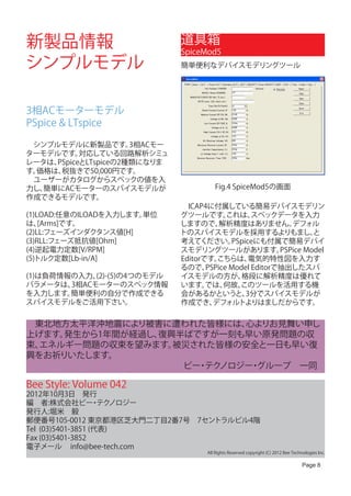 新製品情報                          道具箱
                               SpiceMod5
シンプルモデル                        簡単便利なデバイスモデリングツール




3相ACモーターモデル
PSpice & LTspice

　シンプルモデルに新製品です。       3相ACモー
ターモデルです。   対応している回路解析シミュ
レータは、PSpiceとLTspiceの2種類になりま
す。価格は、税抜きで50,000円です。
　ユーザーがカタログからスペックの値を入
力し、簡単にACモーターのスパイスモデルが                    Fig.4 SpiceMod5の画面
作成できるモデルです。
                               　ICAP4に付属している簡易デバイスモデリン
(1)LOAD:任意のILOADを入力します。単位      グツールです。      これは、   スペックデータを入力
は、  [Arms]です。                  しますので、     解析精度はありません。        デフォル
(2)LL:フェーズインダクタンス値[H]          トのスパイスモデルを採用するよりもまし。                と
(3)RLL:フェーズ抵抗値[Ohm]            考えてください。      PSpiceにも付属で簡易デバイ
(4)逆起電力定数[V/RPM]               スモデリングツールがあります。            PSPice Model
(5)トルク定数[Lb-in/A]              Editorです。 こちらは、    電気的特性図を入力す
                               るので、   PSPice Model Editorで抽出したスパ
(1)は負荷情報の入力、 (2)-(5)の4つのモデル    イスモデルの方が、        格段に解析精度は優れて
パラメータは、 3相ACモーターのスペック情報        います。   では、  何故、 このツールを活用する機
を入力します。 簡単便利の自分で作成できる          会があるかというと、        3分でスパイスモデルが
スパイスモデルをご活用下さい。                作成でき、    デフォルトよりはましだからです。

　東北地方太平洋沖地震により被害に遭われた皆様には、 心よりお見舞い申し
上げます。発生から1年間が経過し、復興半ばですが一刻も早い原発問題の収
束、エネルギー問題の収束を望みます。 被災された皆様の安全と一日も早い復
興をお祈りいたします。
　　　　　　　　　　　　　　　　　　ビー テク
                      ・ ノロジー グループ　一同
                            ・

Bee Style: Volume 042
2012年10月3日　発行
編　者:株式会社ビー テク      ・ ノロジー
発行人:堀米　毅
郵便番号105-0012 東京都港区芝大門二丁目2番7号　7セントラルビル4階
Tel (03)5401-3851 (代表)
Fax (03)5401-3852
電子メール info@bee-tech.com
                                      All Rights Reserved copyright (C) 2012 Bee Technologies Inc.

                                                                                      Page 8
 