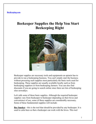 BeeKeeping.com




          Beekeeper Supplies the Help You Start
                    Beekeeping Right




       Beekeeper supplies are necessary tools and equipments an apiarist has to
       provide to run a beekeeping business. You can't simply start the business
       without procuring such supplies most particularly the basic tools used for
       beekeeping. These supplies are usually available locally such as from
       beekeeping suppliers or from beekeeping farmers. You can also find
       discounts if you are going to search online since there are lots of beekeeping
       sites nowadays.

       Let's talk some of these basic supplies. Although the required beekeeper
       supplies vary from beekeeper to beekeeper depending on their hives and
       convenience of use, some of these supplies are considerably necessary.
       Some of these fundamental supplies will include:

       Bee Smoker - this is the tool that should be provided by any beekeeper. It is
       used to calm bees so that a beekeeper can work with the hives. This tool


                                                                                    1
 