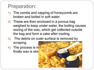 Preparation:
1) The combs and capping of honeycomb are
broken and boiled in soft water.
2) These are then enclosed in a porous bag
weighed to keep under water, the boiling causes
oozing of the wax, which get collected outside
the bag and form a cake after cooling.
3) The debris on outer surface is removed by
scraping.
4) The process is repeated several times and
finally wax is skimmed off.
 