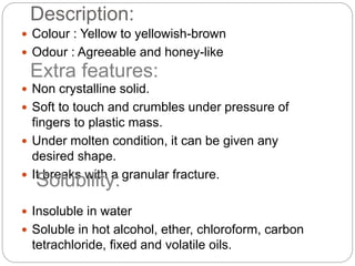Description:
 Colour : Yellow to yellowish-brown
 Odour : Agreeable and honey-like
 Non crystalline solid.
 Soft to touch and crumbles under pressure of
fingers to plastic mass.
 Under molten condition, it can be given any
desired shape.
 It breaks with a granular fracture.
 Insoluble in water
 Soluble in hot alcohol, ether, chloroform, carbon
tetrachloride, fixed and volatile oils.
Extra features:
Solubility:
 