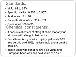 Standards:
 M.P. : 62 to 65°c
 Specific gravity : 0.958 to 0.967
 Acid value : 5 to 10
 Saponification value : 90 to 103
 Ester value : 80 to 95
 It consists of esters of straight chain monohydric
alcohols with straight chain acids.
 Constituent is myricin i.e. myricyl palmitate 80%,
free cerotic acid 15%, melissic acid and aromatic
cerolein.
 Indian bees wax contains low acid value and
European bees wax has acid value of 17-22.
Chemical constituents:
 