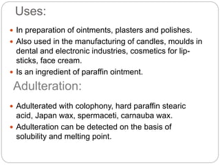 Uses:
 In preparation of ointments, plasters and polishes.
 Also used in the manufacturing of candles, moulds in
dental and electronic industries, cosmetics for lip-
sticks, face cream.
 Is an ingredient of paraffin ointment.
 Adulterated with colophony, hard paraffin stearic
acid, Japan wax, spermaceti, carnauba wax.
 Adulteration can be detected on the basis of
solubility and melting point.
Adulteration:
 