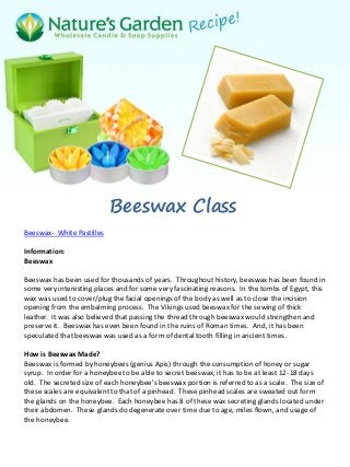 Beeswax Class
Beeswax- White Pastilles
Information:
Beeswax
Beeswax has been used for thousands of years. Throughout history, beeswax has been found in
some very interesting places and for some very fascinating reasons. In the tombs of Egypt, this
wax was used to cover/plug the facial openings of the body as well as to close the incision
opening from the embalming process. The Vikings used beeswax for the sewing of thick
leather. It was also believed that passing the thread through beeswax would strengthen and
preserve it. Beeswax has even been found in the ruins of Roman times. And, it has been
speculated that beeswax was used as a form of dental tooth filling in ancient times.
How is Beeswax Made?
Beeswax is formed by honeybees (genius Apis) through the consumption of honey or sugar
syrup. In order for a honeybee to be able to secret beeswax, it has to be at least 12-18 days
old. The secreted size of each honeybee's beeswax portion is referred to as a scale. The size of
these scales are equivalent to that of a pinhead. These pinhead scales are sweated out form
the glands on the honeybee. Each honeybee has 8 of these wax secreting glands located under
their abdomen. These glands do degenerate over time due to age, miles flown, and usage of
the honeybee.
 