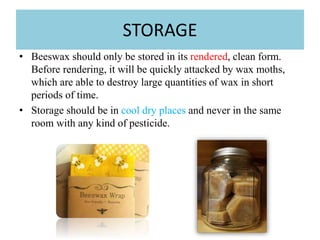 STORAGE
• Beeswax should only be stored in its rendered, clean form.
Before rendering, it will be quickly attacked by wax moths,
which are able to destroy large quantities of wax in short
periods of time.
• Storage should be in cool dry places and never in the same
room with any kind of pesticide.
 