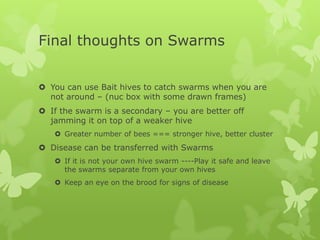 Final thoughts on Swarms
 You can use Bait hives to catch swarms when you are
not around – (nuc box with some drawn frames)
 If the swarm is a secondary – you are better off
jamming it on top of a weaker hive
 Greater number of bees === stronger hive, better cluster

 Disease can be transferred with Swarms
 If it is not your own hive swarm ----Play it safe and leave
the swarms separate from your own hives
 Keep an eye on the brood for signs of disease

 