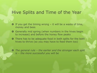 Hive Splits and Time of the Year
 If you get the timing wrong – it will be a waste of time,
money and bees
 Generally mid spring (when numbers in the hives begin
to increase) and before the honey flow peaks
 There has to be adequate food in both splits for the both
hives to thrive (so you may have to feed them too)
 The general rule – the earlier and the stronger each split
is – the more successful you will be

 