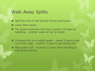Walk Away Splits
 Split the hive in half (brood frames and honey)
 Leave them alone

 The Queen-less hive will raise a queen (16 days to
hatching – another week for her to mate)
 Compare this to a mated queen – about 5 days to get
out of the cage – another 5 days to get laying well
 Ripe queen cell – is about 11 days from hatching to
mating and laying

 