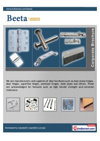 We are manufacturers and suppliers of door hardware such as door piano hinges,
door hinges, superfine hinges, premium hinges, steel pipes and others. These
are acknowledged for features such as high tensile strength and corrosion
resistance.
 