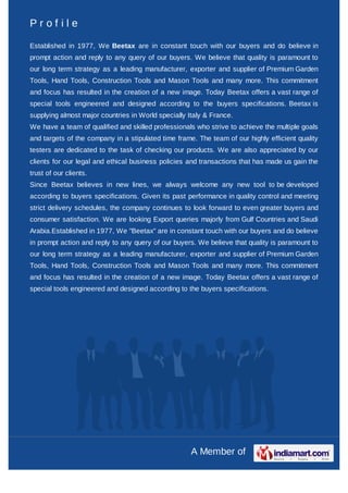Profile

Established in 1977, We Beetax are in constant touch with our buyers and do believe in
prompt action and reply to any query of our buyers. We believe that quality is paramount to
our long term strategy as a leading manufacturer, exporter and supplier of Premium Garden
Tools, Hand Tools, Construction Tools and Mason Tools and many more. This commitment
and focus has resulted in the creation of a new image. Today Beetax offers a vast range of
special tools engineered and designed according to the buyers specifications. Beetax is
supplying almost major countries in World specially Italy & France.
We have a team of qualified and skilled professionals who strive to achieve the multiple goals
and targets of the company in a stipulated time frame. The team of our highly efficient quality
testers are dedicated to the task of checking our products. We are also appreciated by our
clients for our legal and ethical business policies and transactions that has made us gain the
trust of our clients.
Since Beetax believes in new lines, we always welcome any new tool to be developed
according to buyers specifications. Given its past performance in quality control and meeting
strict delivery schedules, the company continues to look forward to even greater buyers and
consumer satisfaction. We are looking Export queries majorly from Gulf Countries and Saudi
Arabia.Established in 1977, We "Beetax" are in constant touch with our buyers and do believe
in prompt action and reply to any query of our buyers. We believe that quality is paramount to
our long term strategy as a leading manufacturer, exporter and supplier of Premium Garden
Tools, Hand Tools, Construction Tools and Mason Tools and many more. This commitment
and focus has resulted in the creation of a new image. Today Beetax offers a vast range of
special tools engineered and designed according to the buyers specifications.




                                                     A Member of
 