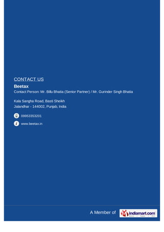 CONTACT US
Beetax
Contact Person: Mr. Billu Bhatia (Senior Partner) / Mr. Gurinder Singh Bhatia

Kala Sangha Road, Basti Sheikh
Jalandhar - 144002, Punjab, India

    09953353201

    www.beetax.in




                                                 A Member of
 